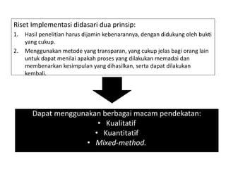 Riset Implementasi didasari dua prinsip:
1. Hasil penelitian harus dijamin kebenarannya, dengan didukung oleh bukti
yang cukup.
2. Menggunakan metode yang transparan, yang cukup jelas bagi orang lain
untuk dapat menilai apakah proses yang dilakukan memadai dan
membenarkan kesimpulan yang dihasilkan, serta dapat dilakukan
kembali.
Dapat menggunakan berbagai macam pendekatan:
• Kualitatif
• Kuantitatif
• Mixed-method.
 