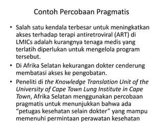 • Salah satu kendala terbesar untuk meningkatkan
akses terhadap terapi antiretroviral (ART) di
LMICs adalah kurangnya tenaga medis yang
terlatih diperlukan untuk mengelola program
tersebut.
• Di Afrika Selatan kekurangan dokter cenderung
membatasi akses ke pengobatan.
• Peneliti di the Knowledge Translation Unit of the
University of Cape Town Lung Institute in Cape
Town, Afrika Selatan menggunakan percobaan
pragmatis untuk menunjukkan bahwa ada
“petugas kesehatan selain dokter” yang mampu
memenuhi permintaan perawatan kesehatan
Contoh Percobaan Pragmatis
 
