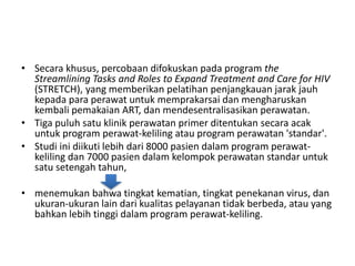 • Secara khusus, percobaan difokuskan pada program the
Streamlining Tasks and Roles to Expand Treatment and Care for HIV
(STRETCH), yang memberikan pelatihan penjangkauan jarak jauh
kepada para perawat untuk memprakarsai dan mengharuskan
kembali pemakaian ART, dan mendesentralisasikan perawatan.
• Tiga puluh satu klinik perawatan primer ditentukan secara acak
untuk program perawat-keliling atau program perawatan 'standar'.
• Studi ini diikuti lebih dari 8000 pasien dalam program perawat-
keliling dan 7000 pasien dalam kelompok perawatan standar untuk
satu setengah tahun,
• menemukan bahwa tingkat kematian, tingkat penekanan virus, dan
ukuran-ukuran lain dari kualitas pelayanan tidak berbeda, atau yang
bahkan lebih tinggi dalam program perawat-keliling.
 