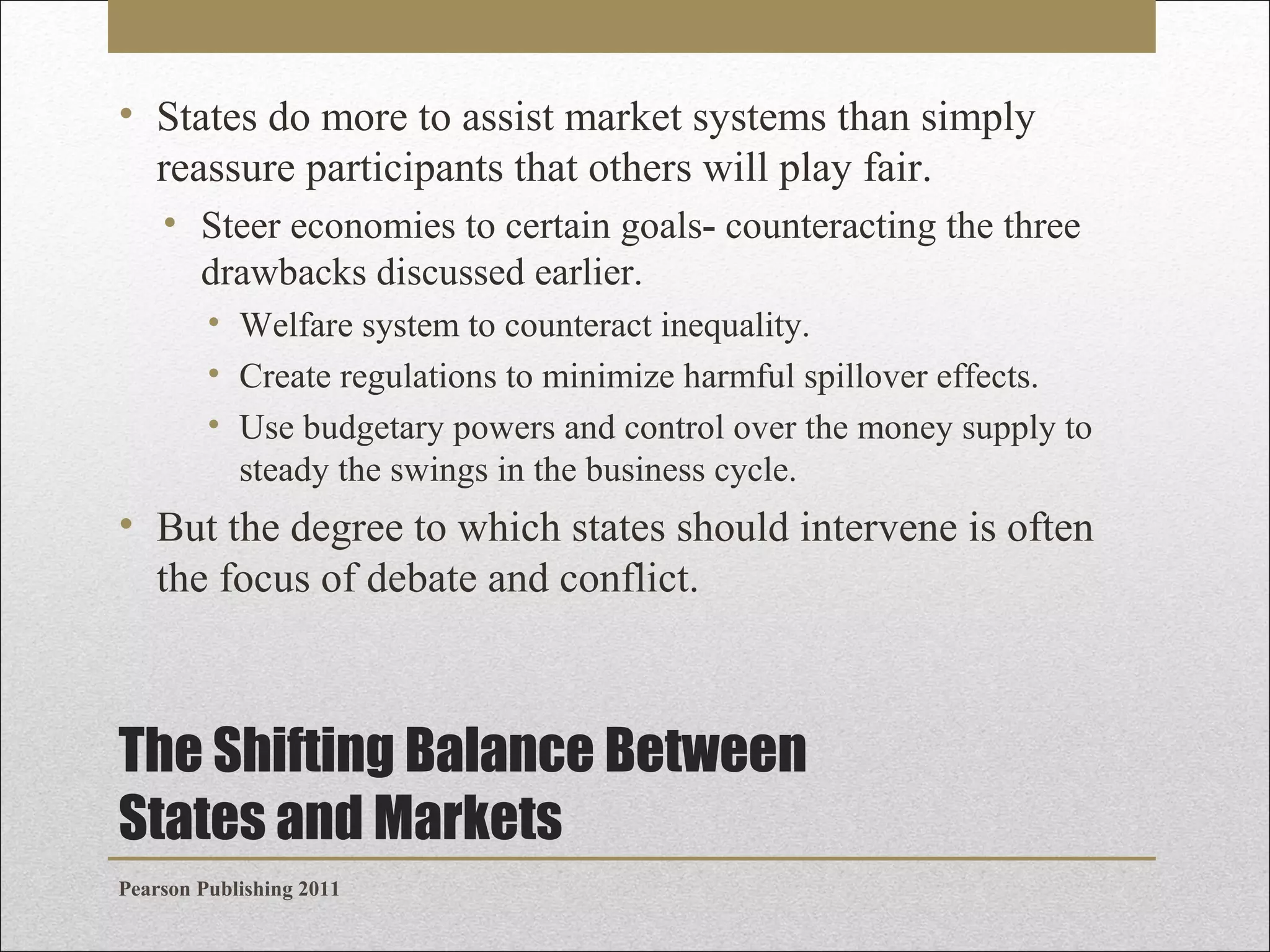 • States do more to assist market systems than simply
reassure participants that others will play fair.
• Steer economies to certain goals- counteracting the three
drawbacks discussed earlier.
• Welfare system to counteract inequality.
• Create regulations to minimize harmful spillover effects.
• Use budgetary powers and control over the money supply to
steady the swings in the business cycle.

• But the degree to which states should intervene is often
the focus of debate and conflict.

The Shifting Balance Between
States and Markets
Pearson Publishing 2011

 