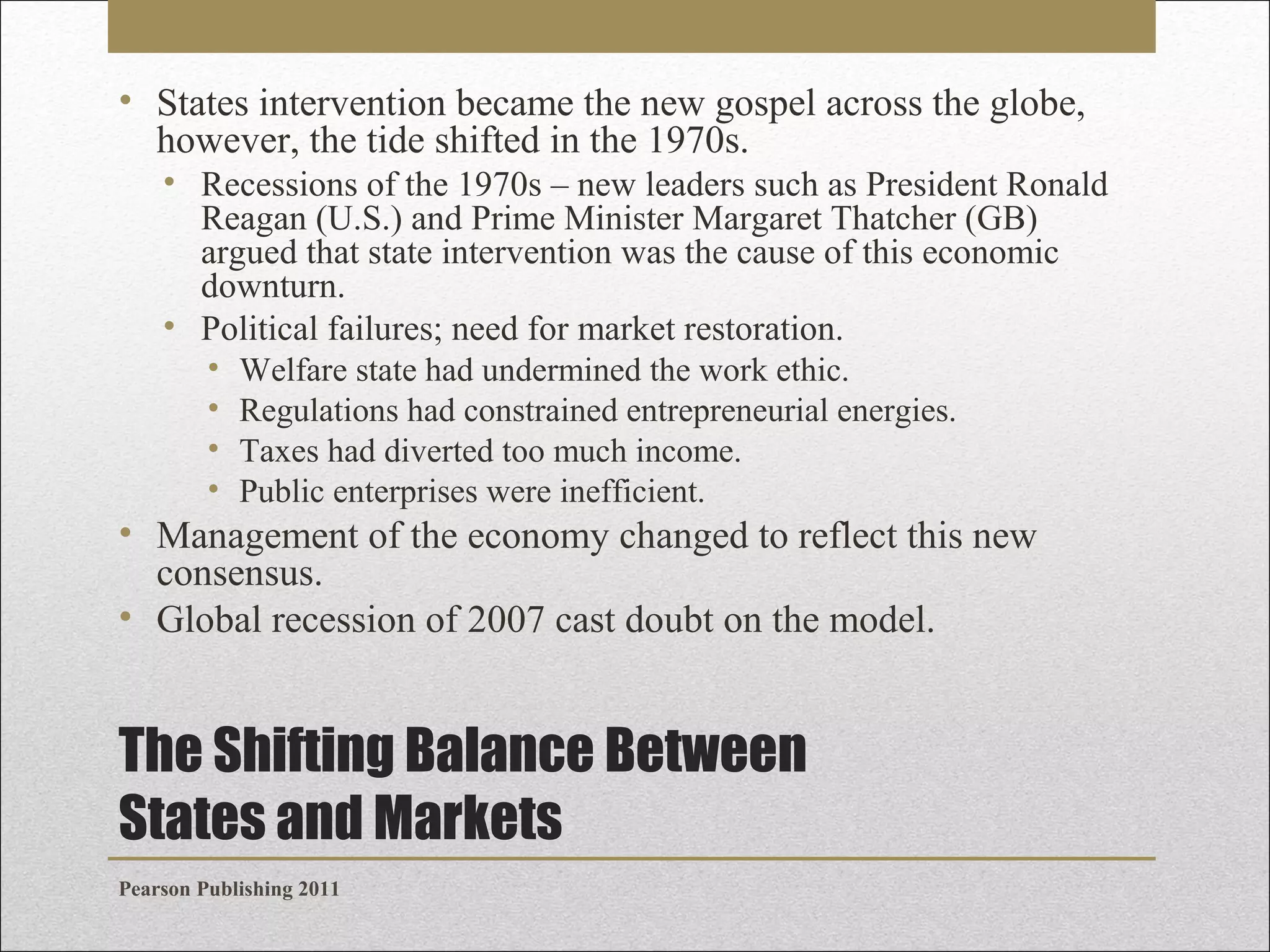 • States intervention became the new gospel across the globe,
however, the tide shifted in the 1970s.
• Recessions of the 1970s – new leaders such as President Ronald
Reagan (U.S.) and Prime Minister Margaret Thatcher (GB)
argued that state intervention was the cause of this economic
downturn.
• Political failures; need for market restoration.
•
•
•
•

Welfare state had undermined the work ethic.
Regulations had constrained entrepreneurial energies.
Taxes had diverted too much income.
Public enterprises were inefficient.

• Management of the economy changed to reflect this new
consensus.
• Global recession of 2007 cast doubt on the model.

The Shifting Balance Between
States and Markets
Pearson Publishing 2011

 