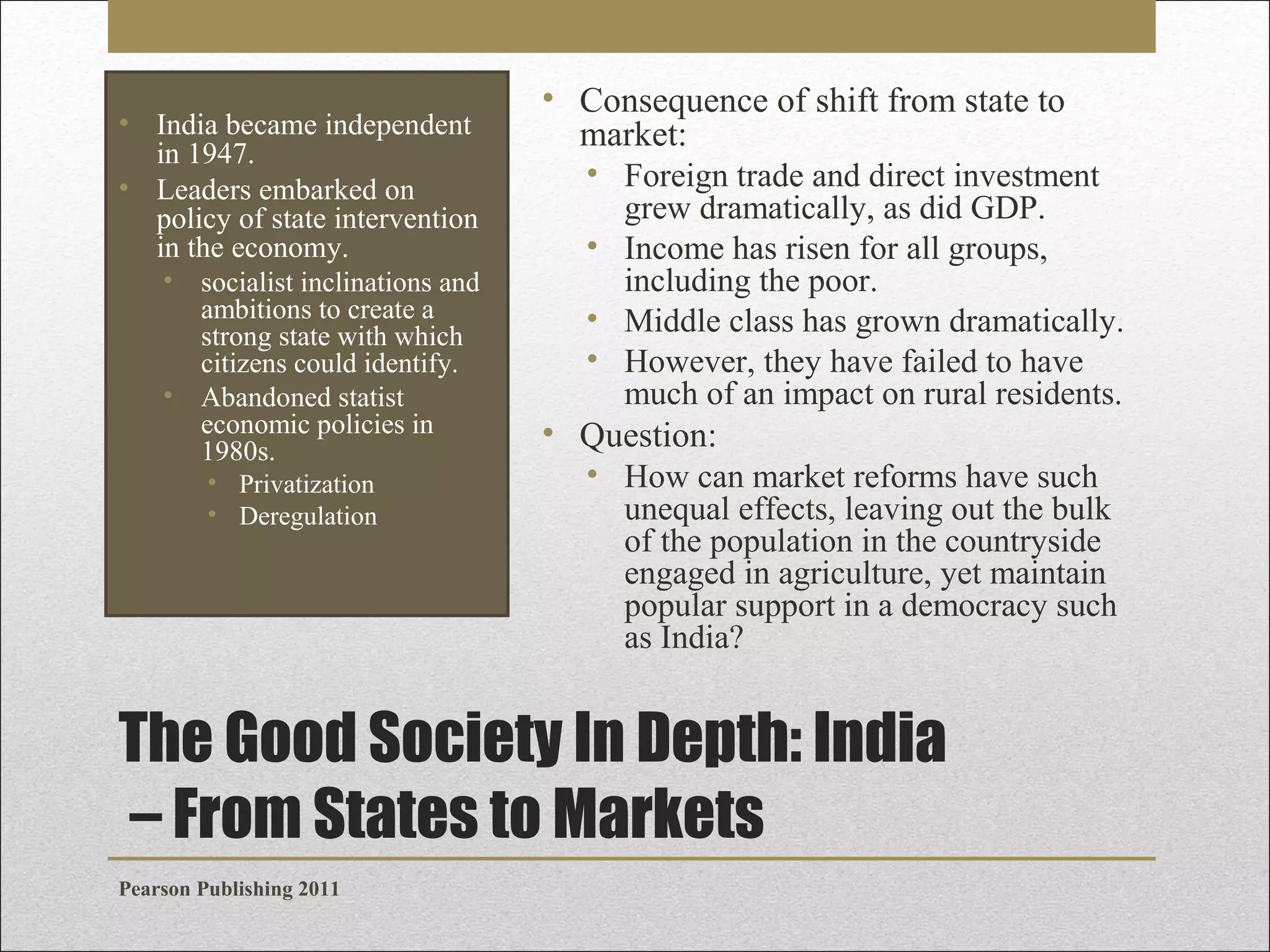 • India became independent
in 1947.
• Leaders embarked on
policy of state intervention
in the economy.
• socialist inclinations and
ambitions to create a
strong state with which
citizens could identify.
• Abandoned statist
economic policies in
1980s.
• Privatization
• Deregulation

• Consequence of shift from state to
market:
• Foreign trade and direct investment
grew dramatically, as did GDP.
• Income has risen for all groups,
including the poor.
• Middle class has grown dramatically.
• However, they have failed to have
much of an impact on rural residents.

• Question:
• How can market reforms have such
unequal effects, leaving out the bulk
of the population in the countryside
engaged in agriculture, yet maintain
popular support in a democracy such
as India?

The Good Society In Depth: India
– From States to Markets
Pearson Publishing 2011

 