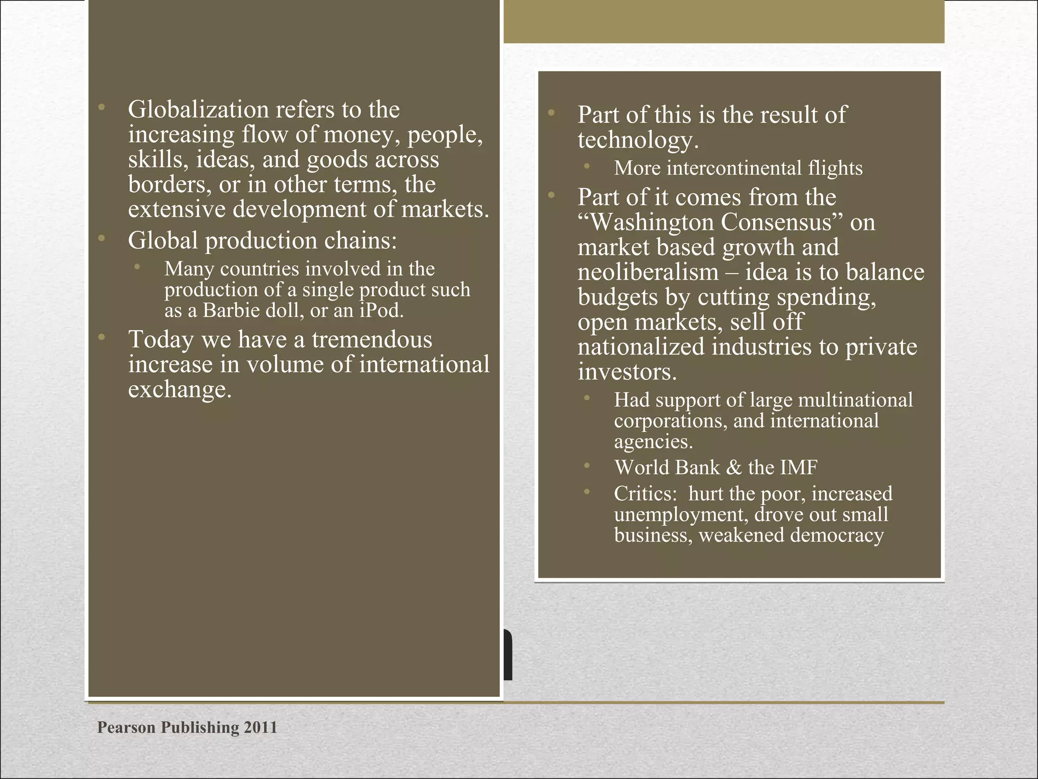 • Globalization refers to the
increasing flow of money, people,
skills, ideas, and goods across
borders, or in other terms, the
extensive development of markets.
• Global production chains:
•

Many countries involved in the
production of a single product such
as a Barbie doll, or an iPod.

• Today we have a tremendous
increase in volume of international
exchange.

• Part of this is the result of
technology.
•

• Part of it comes from the
“Washington Consensus” on
market based growth and
neoliberalism – idea is to balance
budgets by cutting spending,
open markets, sell off
nationalized industries to private
investors.
•
•
•

Globalization
Pearson Publishing 2011

More intercontinental flights

Had support of large multinational
corporations, and international
agencies.
World Bank & the IMF
Critics: hurt the poor, increased
unemployment, drove out small
business, weakened democracy

 