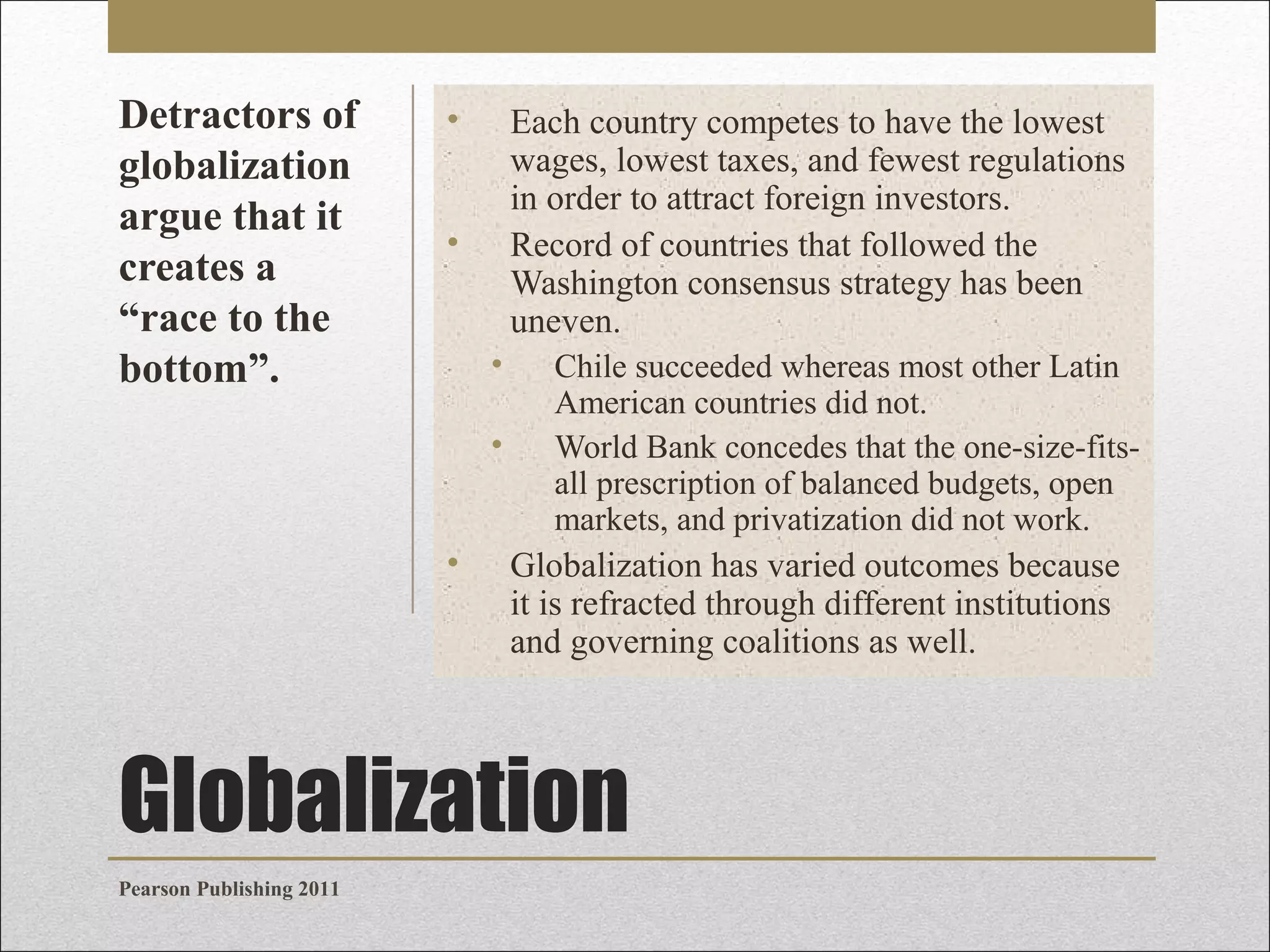 Detractors of
globalization
argue that it
creates a
“race to the
bottom”.

•

Each country competes to have the lowest
wages, lowest taxes, and fewest regulations
in order to attract foreign investors.
Record of countries that followed the
Washington consensus strategy has been
uneven.

•
•
•

•

Chile succeeded whereas most other Latin
American countries did not.
World Bank concedes that the one-size-fitsall prescription of balanced budgets, open
markets, and privatization did not work.

Globalization has varied outcomes because
it is refracted through different institutions
and governing coalitions as well.

Globalization
Pearson Publishing 2011

 