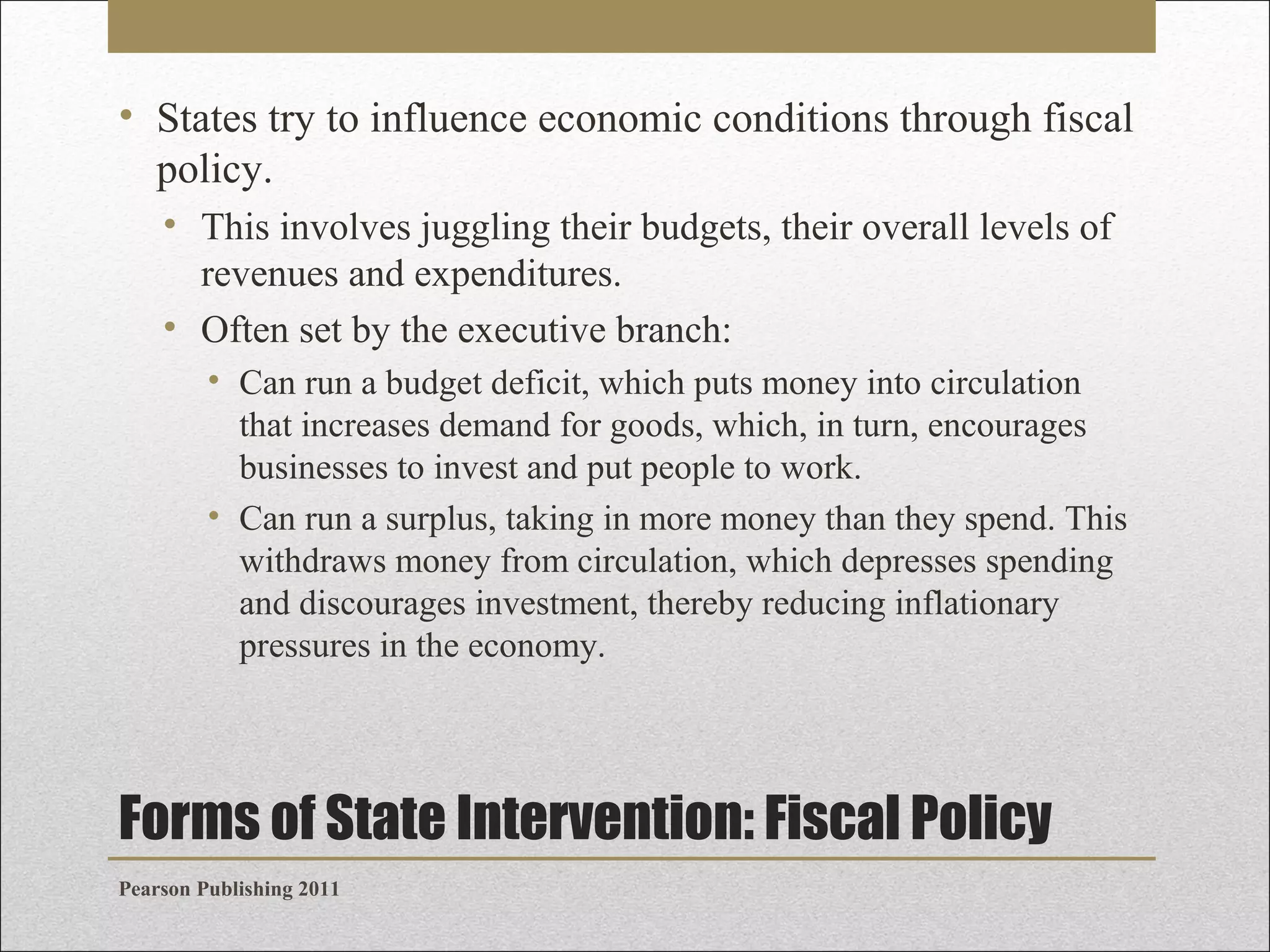 • States try to influence economic conditions through fiscal
policy.
• This involves juggling their budgets, their overall levels of
revenues and expenditures.
• Often set by the executive branch:
• Can run a budget deficit, which puts money into circulation
that increases demand for goods, which, in turn, encourages
businesses to invest and put people to work.
• Can run a surplus, taking in more money than they spend. This
withdraws money from circulation, which depresses spending
and discourages investment, thereby reducing inflationary
pressures in the economy.

Forms of State Intervention: Fiscal Policy
Pearson Publishing 2011

 