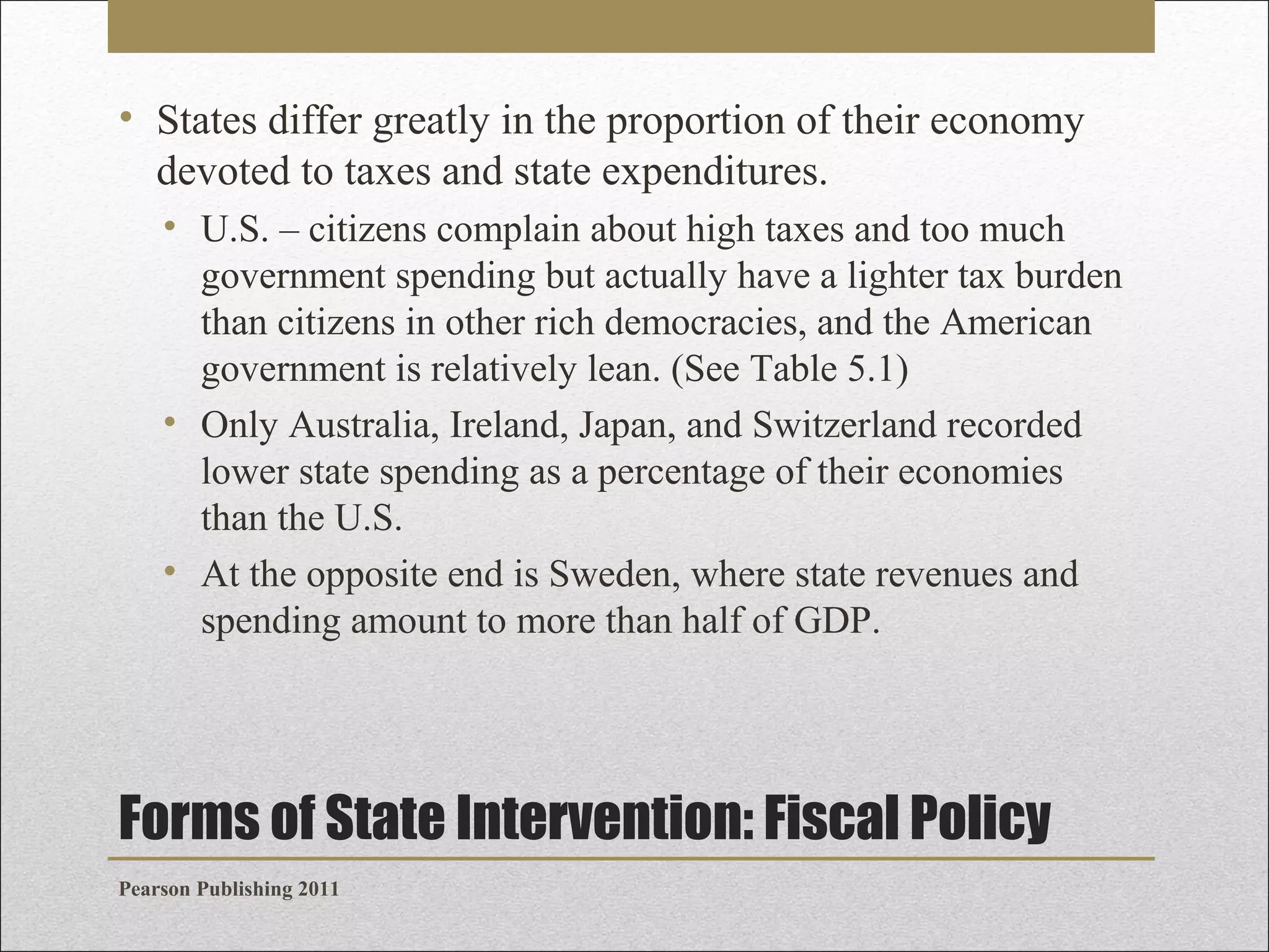 • States differ greatly in the proportion of their economy
devoted to taxes and state expenditures.
• U.S. – citizens complain about high taxes and too much
government spending but actually have a lighter tax burden
than citizens in other rich democracies, and the American
government is relatively lean. (See Table 5.1)
• Only Australia, Ireland, Japan, and Switzerland recorded
lower state spending as a percentage of their economies
than the U.S.
• At the opposite end is Sweden, where state revenues and
spending amount to more than half of GDP.

Forms of State Intervention: Fiscal Policy
Pearson Publishing 2011

 