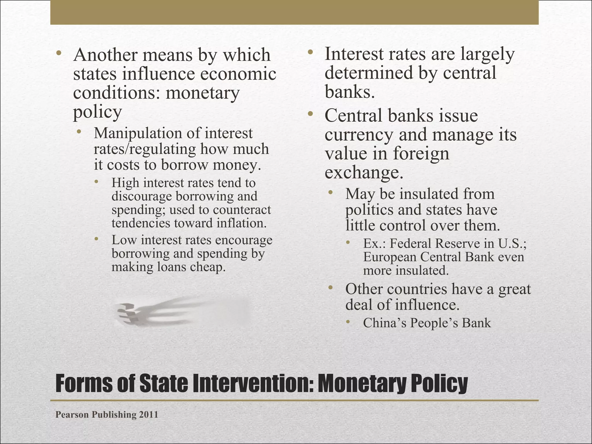 • Another means by which
states influence economic
conditions: monetary
policy
• Manipulation of interest
rates/regulating how much
it costs to borrow money.
• High interest rates tend to
discourage borrowing and
spending; used to counteract
tendencies toward inflation.
• Low interest rates encourage
borrowing and spending by
making loans cheap.

• Interest rates are largely
determined by central
banks.
• Central banks issue
currency and manage its
value in foreign
exchange.
• May be insulated from
politics and states have
little control over them.
• Ex.: Federal Reserve in U.S.;
European Central Bank even
more insulated.

• Other countries have a great
deal of influence.
• China’s People’s Bank

Forms of State Intervention: Monetary Policy
Pearson Publishing 2011

 