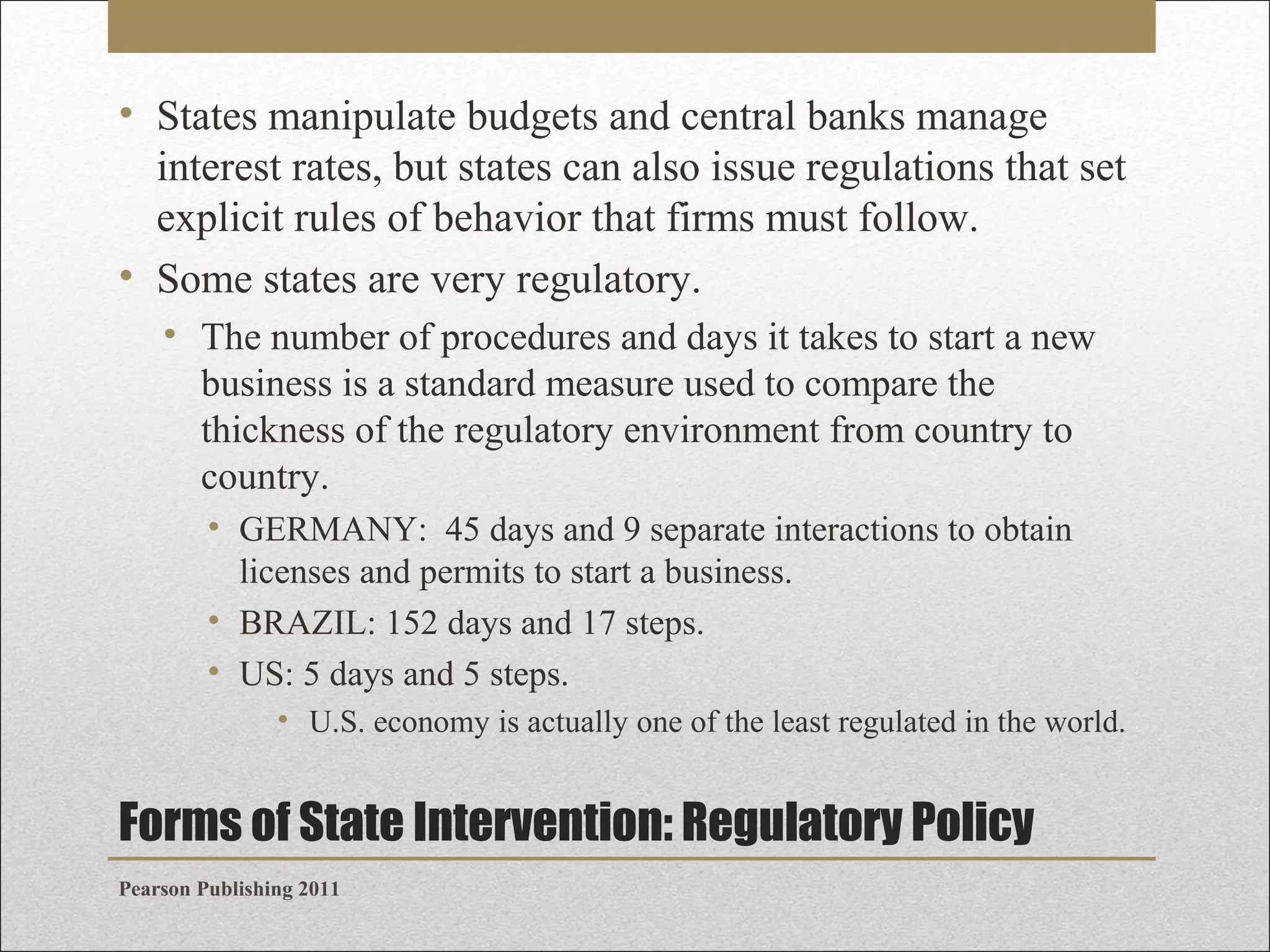 • States manipulate budgets and central banks manage
interest rates, but states can also issue regulations that set
explicit rules of behavior that firms must follow.
• Some states are very regulatory.
• The number of procedures and days it takes to start a new
business is a standard measure used to compare the
thickness of the regulatory environment from country to
country.
• GERMANY: 45 days and 9 separate interactions to obtain
licenses and permits to start a business.
• BRAZIL: 152 days and 17 steps.
• US: 5 days and 5 steps.
• U.S. economy is actually one of the least regulated in the world.

Forms of State Intervention: Regulatory Policy
Pearson Publishing 2011

 