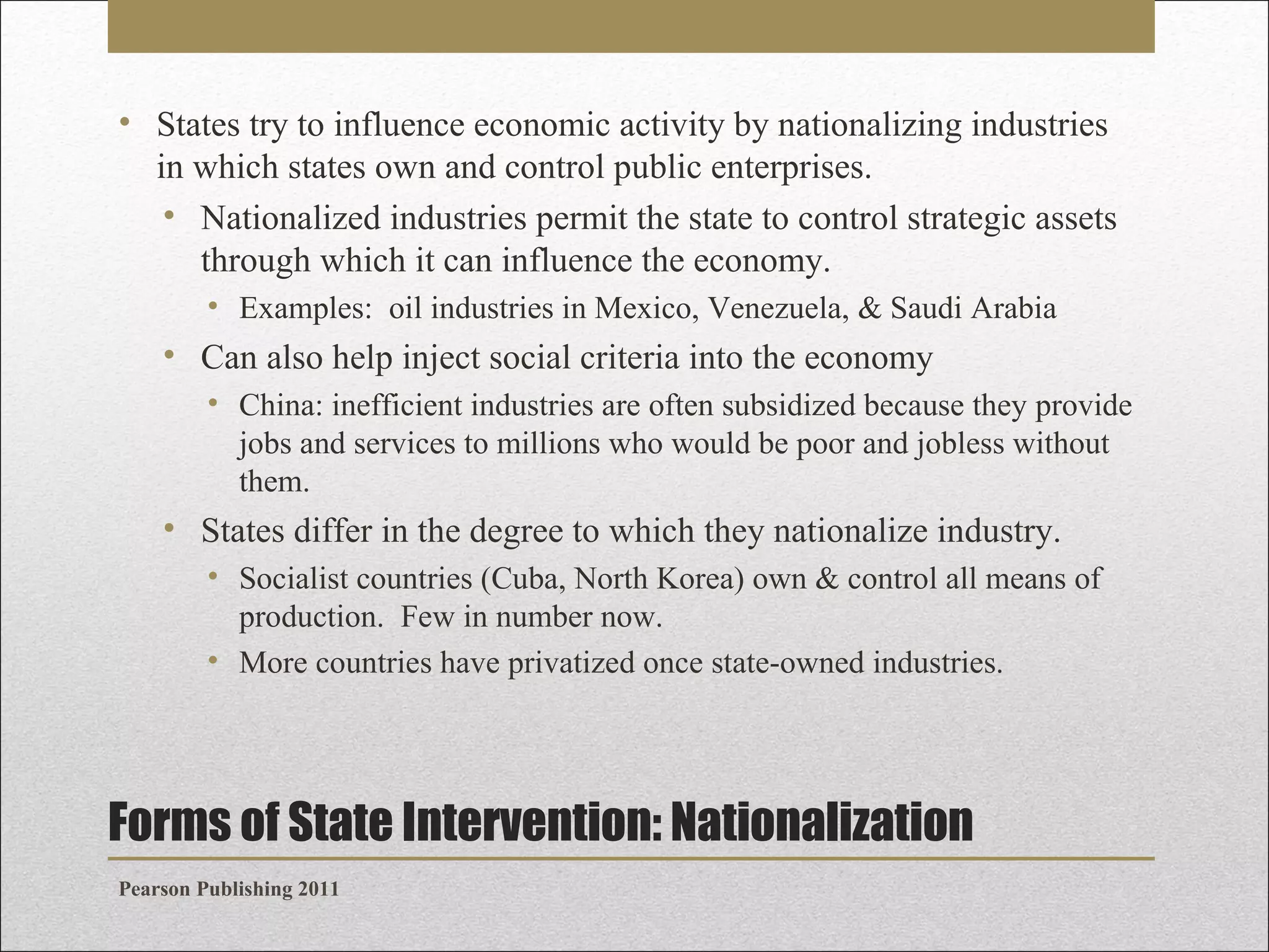 • States try to influence economic activity by nationalizing industries
in which states own and control public enterprises.
• Nationalized industries permit the state to control strategic assets
through which it can influence the economy.
• Examples: oil industries in Mexico, Venezuela, & Saudi Arabia

• Can also help inject social criteria into the economy
• China: inefficient industries are often subsidized because they provide
jobs and services to millions who would be poor and jobless without
them.

• States differ in the degree to which they nationalize industry.
• Socialist countries (Cuba, North Korea) own & control all means of
production. Few in number now.
• More countries have privatized once state-owned industries.

Forms of State Intervention: Nationalization
Pearson Publishing 2011

 