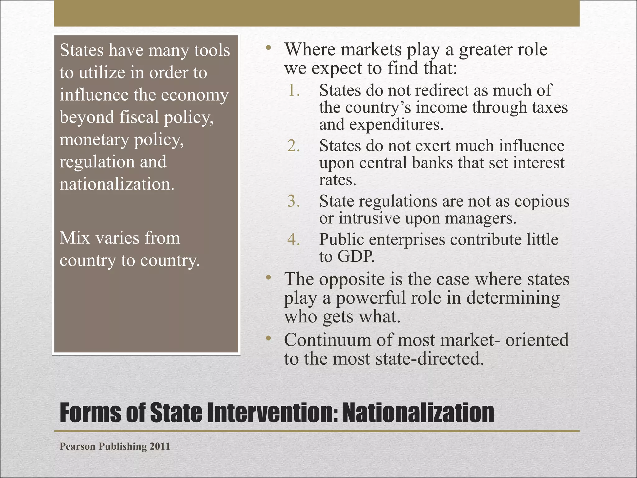 States have many tools
to utilize in order to
influence the economy
beyond fiscal policy,
monetary policy,
regulation and
nationalization.
Mix varies from
country to country.

• Where markets play a greater role
we expect to find that:
1.
2.
3.
4.

States do not redirect as much of
the country’s income through taxes
and expenditures.
States do not exert much influence
upon central banks that set interest
rates.
State regulations are not as copious
or intrusive upon managers.
Public enterprises contribute little
to GDP.

• The opposite is the case where states
play a powerful role in determining
who gets what.
• Continuum of most market- oriented
to the most state-directed.

Forms of State Intervention: Nationalization
Pearson Publishing 2011

 