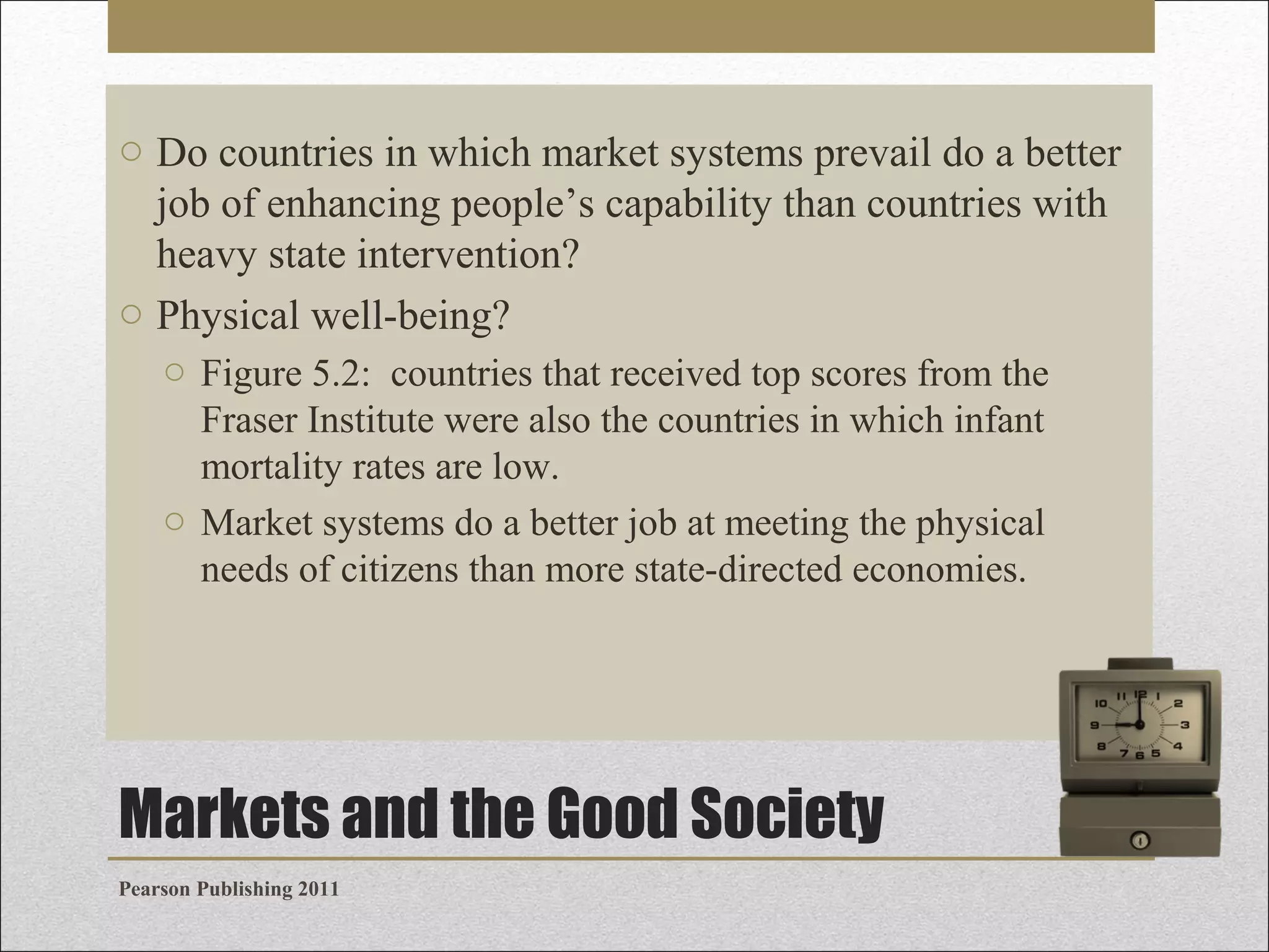 o Do countries in which market systems prevail do a better
job of enhancing people’s capability than countries with
heavy state intervention?
o Physical well-being?
o Figure 5.2: countries that received top scores from the
Fraser Institute were also the countries in which infant
mortality rates are low.
o Market systems do a better job at meeting the physical
needs of citizens than more state-directed economies.

Markets and the Good Society
Pearson Publishing 2011

 