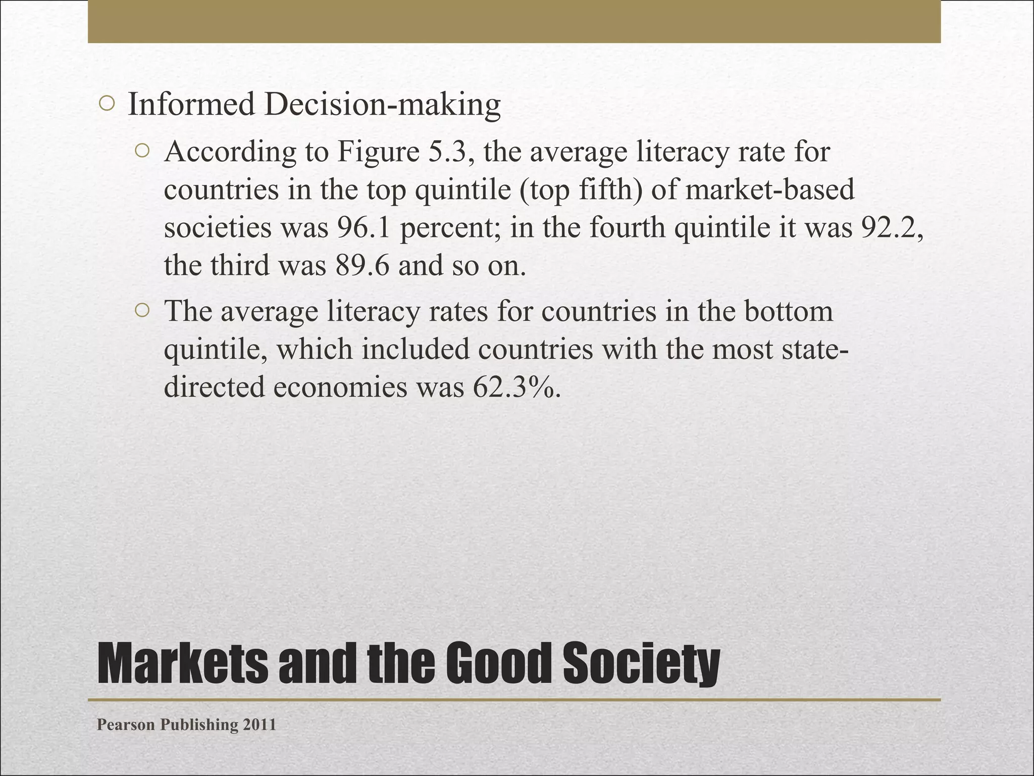 o Informed Decision-making
o According to Figure 5.3, the average literacy rate for
countries in the top quintile (top fifth) of market-based
societies was 96.1 percent; in the fourth quintile it was 92.2,
the third was 89.6 and so on.
o The average literacy rates for countries in the bottom
quintile, which included countries with the most statedirected economies was 62.3%.

Markets and the Good Society
Pearson Publishing 2011

 