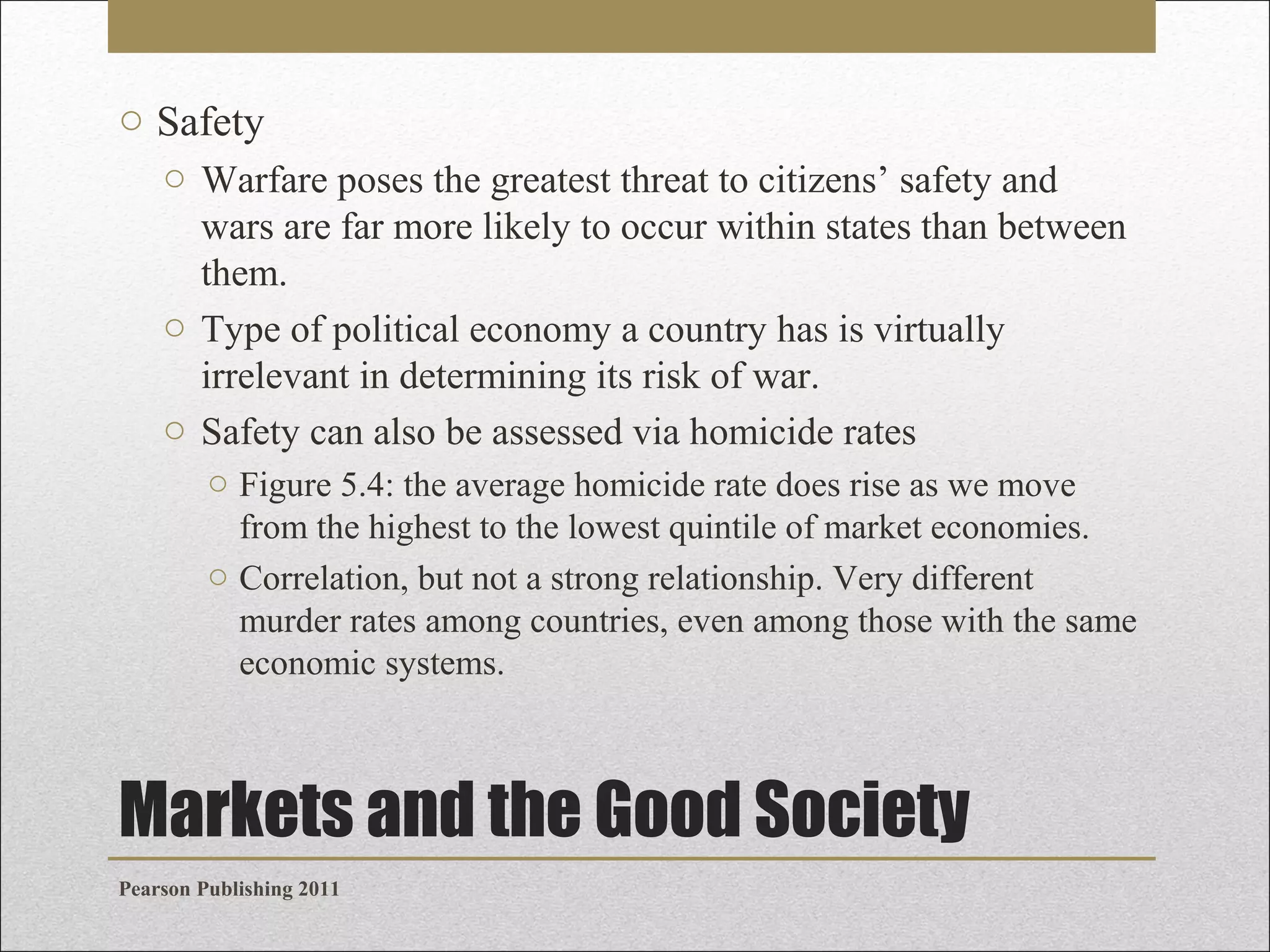 o Safety
o Warfare poses the greatest threat to citizens’ safety and
wars are far more likely to occur within states than between
them.
o Type of political economy a country has is virtually
irrelevant in determining its risk of war.
o Safety can also be assessed via homicide rates
o Figure 5.4: the average homicide rate does rise as we move
from the highest to the lowest quintile of market economies.
o Correlation, but not a strong relationship. Very different
murder rates among countries, even among those with the same
economic systems.

Markets and the Good Society
Pearson Publishing 2011

 