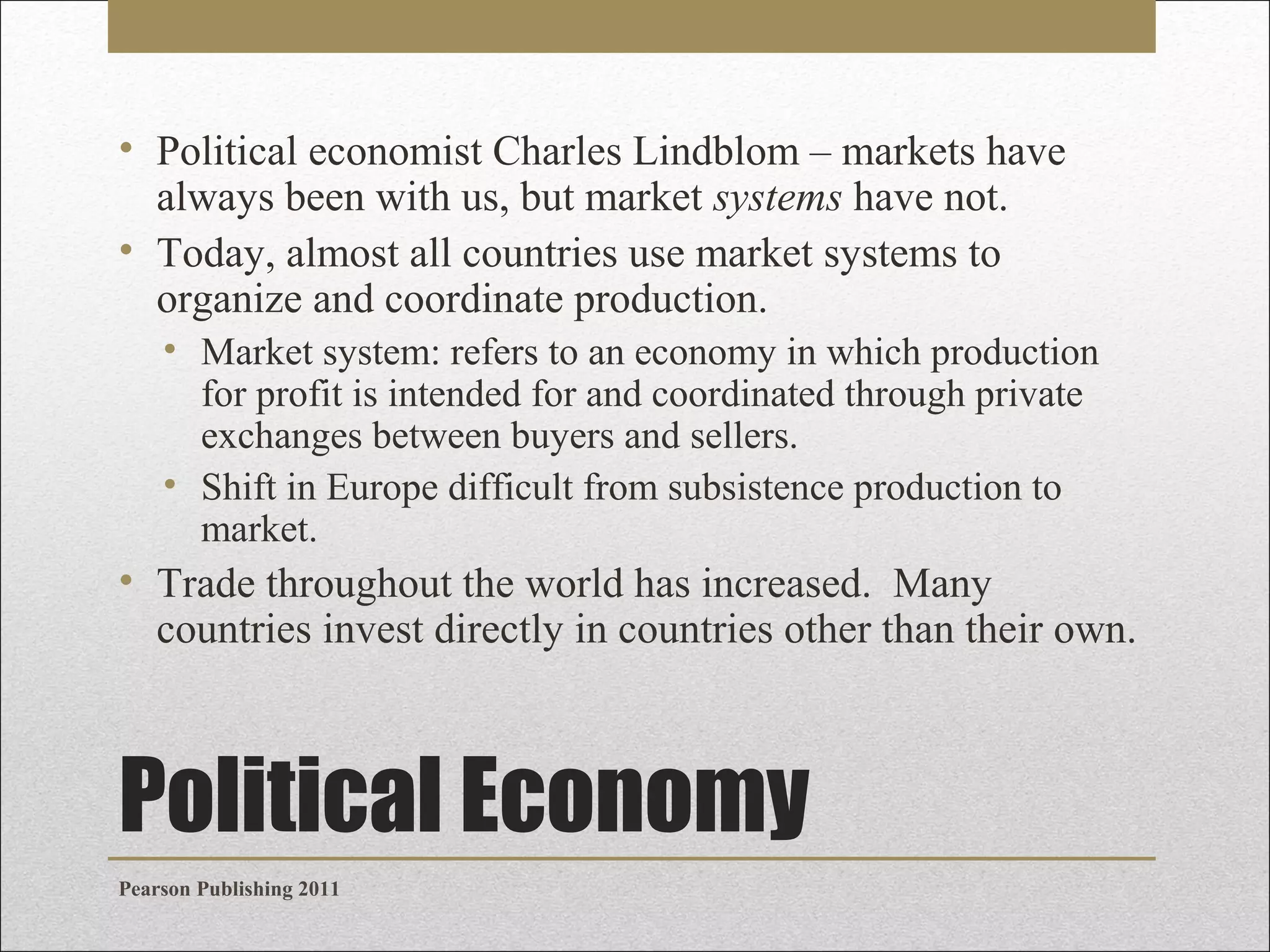 • Political economist Charles Lindblom – markets have
always been with us, but market systems have not.
• Today, almost all countries use market systems to
organize and coordinate production.
• Market system: refers to an economy in which production
for profit is intended for and coordinated through private
exchanges between buyers and sellers.
• Shift in Europe difficult from subsistence production to
market.

• Trade throughout the world has increased. Many
countries invest directly in countries other than their own.

Political Economy
Pearson Publishing 2011

 