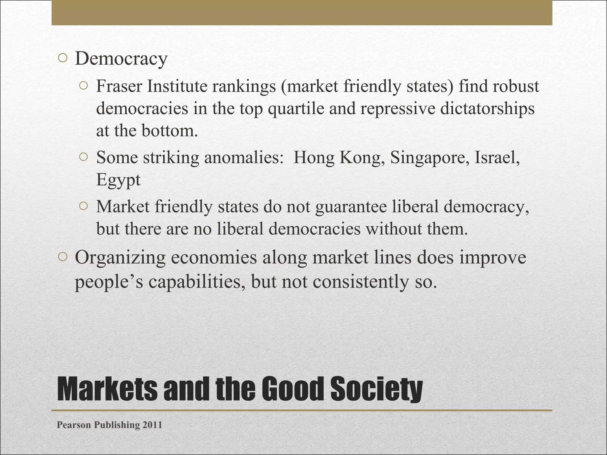o Democracy
o Fraser Institute rankings (market friendly states) find robust
democracies in the top quartile and repressive dictatorships
at the bottom.
o Some striking anomalies: Hong Kong, Singapore, Israel,
Egypt
o Market friendly states do not guarantee liberal democracy,
but there are no liberal democracies without them.

o Organizing economies along market lines does improve
people’s capabilities, but not consistently so.

Markets and the Good Society
Pearson Publishing 2011

 