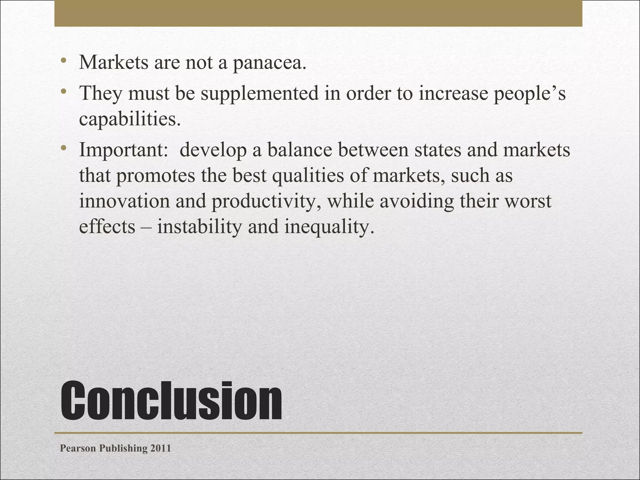 • Markets are not a panacea.
• They must be supplemented in order to increase people’s
capabilities.
• Important: develop a balance between states and markets
that promotes the best qualities of markets, such as
innovation and productivity, while avoiding their worst
effects – instability and inequality.

Conclusion
Pearson Publishing 2011

 