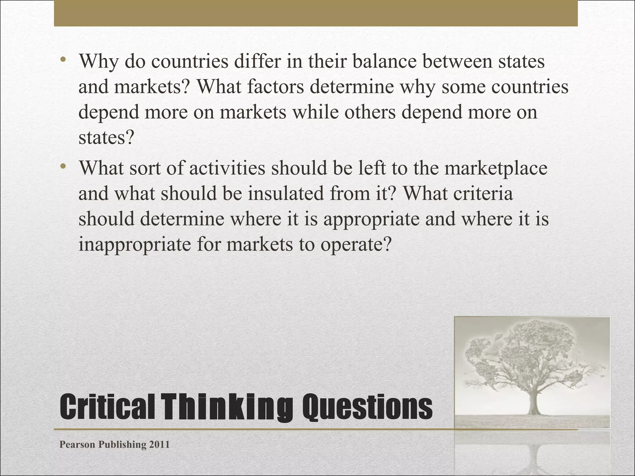 • Why do countries differ in their balance between states
and markets? What factors determine why some countries
depend more on markets while others depend more on
states?
• What sort of activities should be left to the marketplace
and what should be insulated from it? What criteria
should determine where it is appropriate and where it is
inappropriate for markets to operate?

Critical Thinking Questions
Pearson Publishing 2011

 