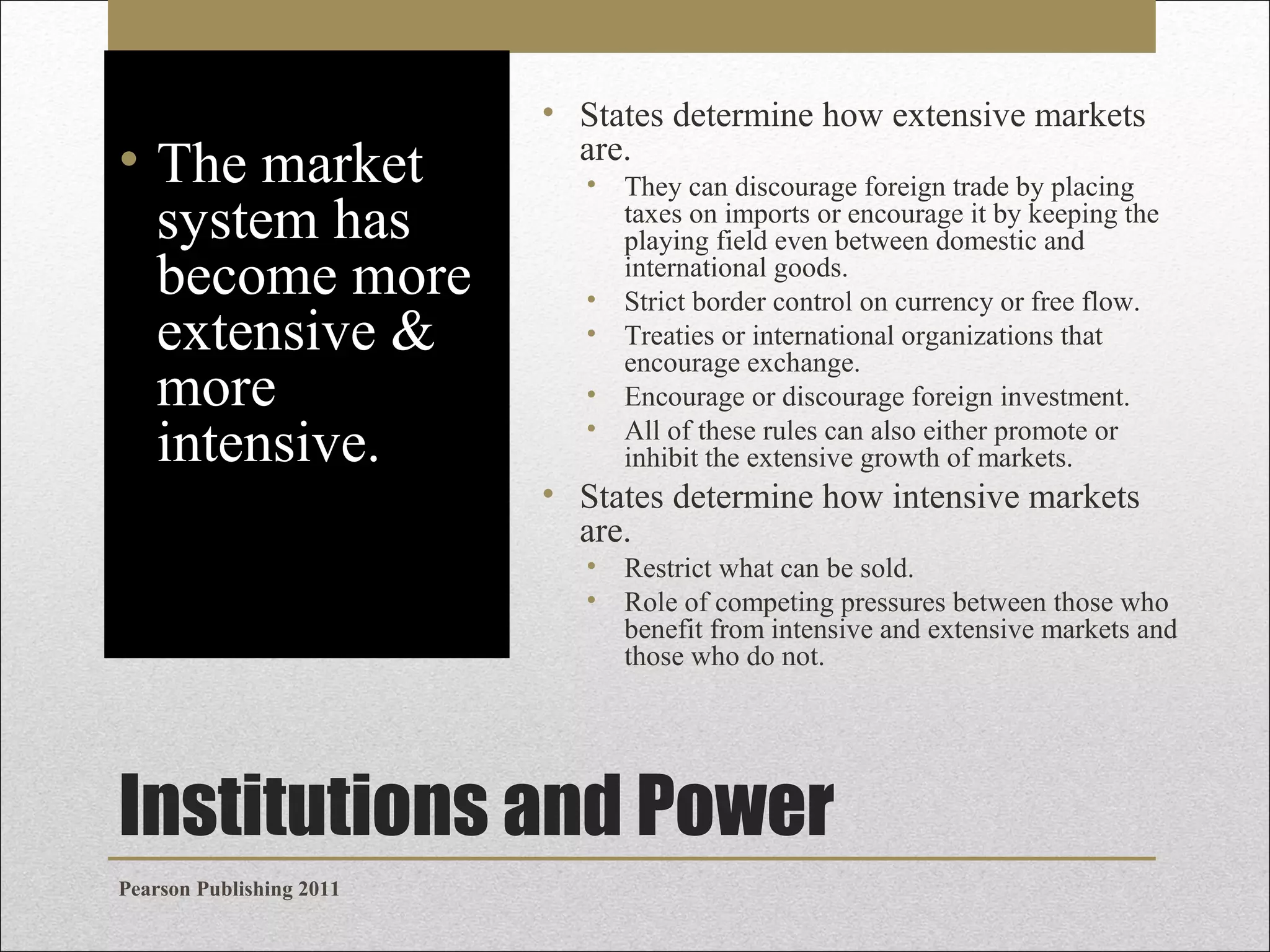 • The market
system has
become more
extensive &
more
intensive.

• States determine how extensive markets
are.
• They can discourage foreign trade by placing
taxes on imports or encourage it by keeping the
playing field even between domestic and
international goods.
• Strict border control on currency or free flow.
• Treaties or international organizations that
encourage exchange.
• Encourage or discourage foreign investment.
• All of these rules can also either promote or
inhibit the extensive growth of markets.

• States determine how intensive markets
are.
• Restrict what can be sold.
• Role of competing pressures between those who
benefit from intensive and extensive markets and
those who do not.

Institutions and Power
Pearson Publishing 2011

 