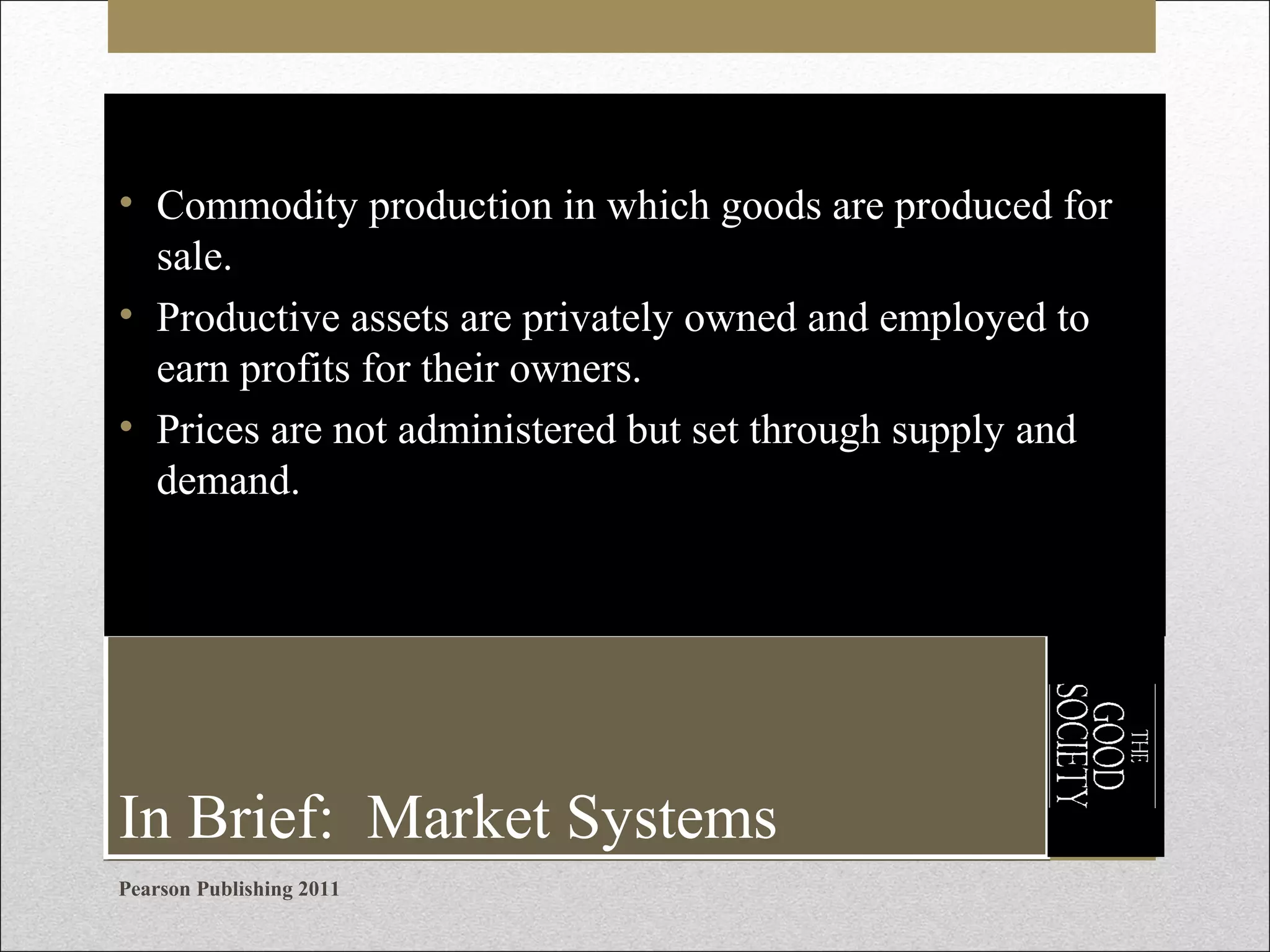 • Commodity production in which goods are produced for
sale.
• Productive assets are privately owned and employed to
earn profits for their owners.
• Prices are not administered but set through supply and
demand.

In Brief: Market Systems
Pearson Publishing 2011

 