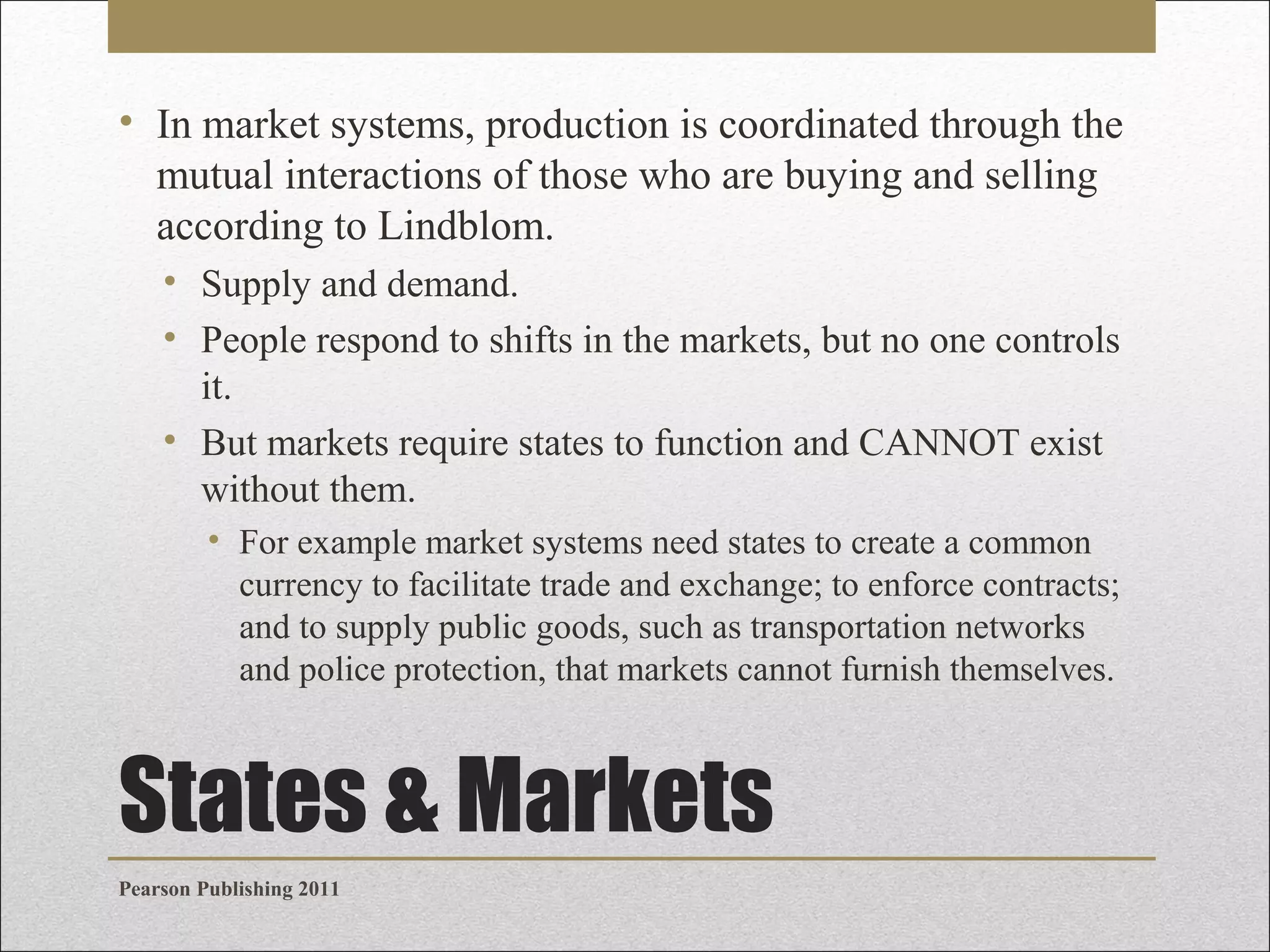 • In market systems, production is coordinated through the
mutual interactions of those who are buying and selling
according to Lindblom.
• Supply and demand.
• People respond to shifts in the markets, but no one controls
it.
• But markets require states to function and CANNOT exist
without them.
• For example market systems need states to create a common
currency to facilitate trade and exchange; to enforce contracts;
and to supply public goods, such as transportation networks
and police protection, that markets cannot furnish themselves.

States & Markets
Pearson Publishing 2011

 