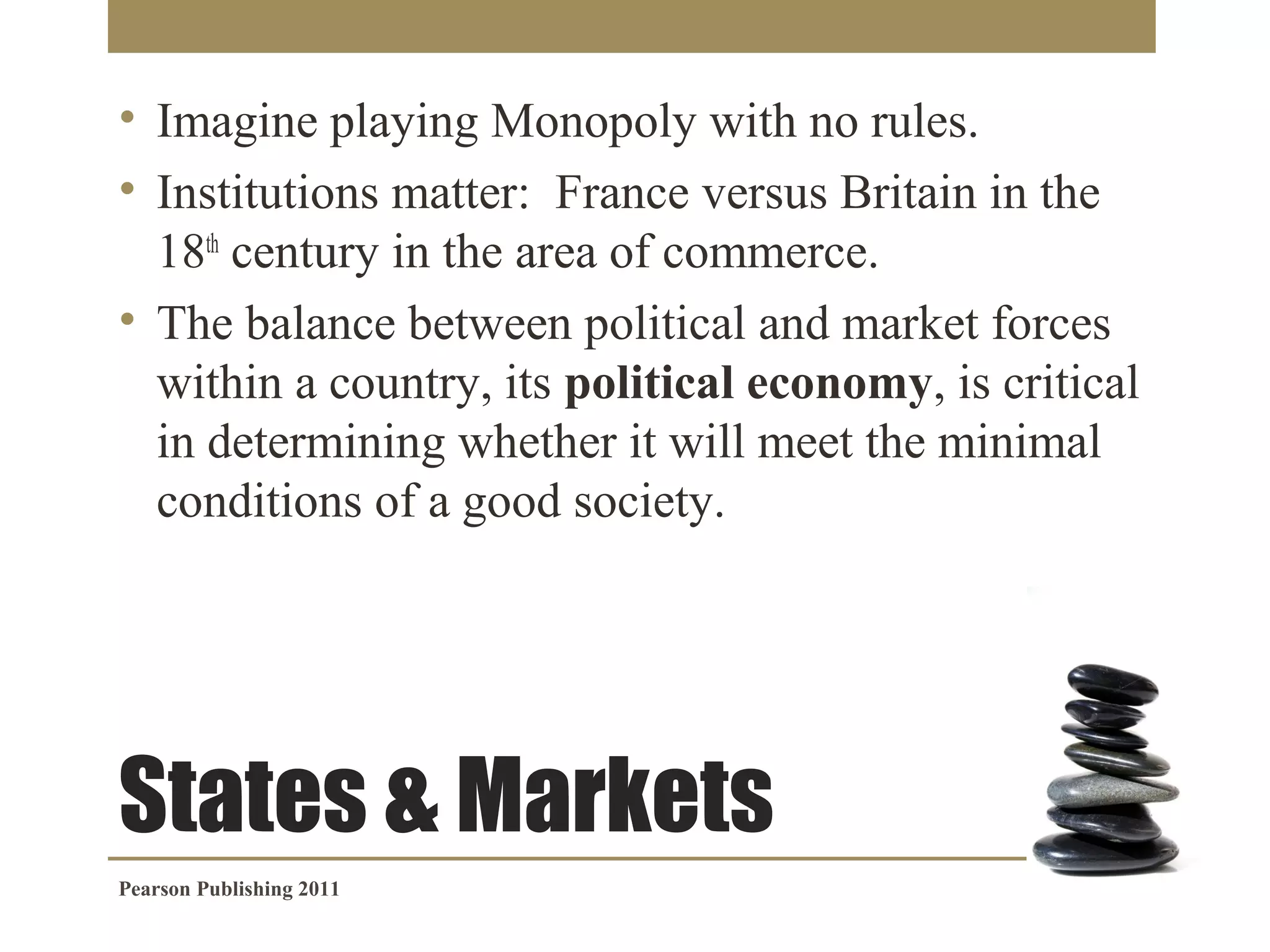 • Imagine playing Monopoly with no rules.
• Institutions matter: France versus Britain in the
18th century in the area of commerce.
• The balance between political and market forces
within a country, its political economy, is critical
in determining whether it will meet the minimal
conditions of a good society.

States & Markets
Pearson Publishing 2011

 