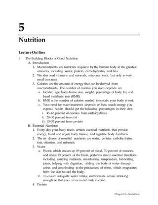 Chapter 5 – Nutrition
5
Nutrition
LectureOutline
I. The Building Blocks of Good Nutrition
A. Introduction
1. Macronutrients are nutrients required by the human body in the greatest
amounts, including water, protein, carbohydrates, and fats.
2. We also need vitamins and minerals, micronutrients, but only in very
small amounts.
3. Calories are the amount of energy that can be derived from
macronutrients. The number of calories you need depends on:
a. Gender, age, body-frame size, weight, percentage of body fat, and
basal metabolic rate (BMR).
b. BMR is the number of calories needed to sustain your body at rest.
c. Your need for macronutrients depends on how much energy you
expend. Adults should get the following percentages in their diet:
i. 45–65 percent of calories from carbohydrates
ii. 20–35 percent from fat
iii. 10–35 percent from protein
B. Essential Nutrients
1. Every day your body needs certain essential nutrients that provide
energy, build and repair body tissues, and regulate body functions.
2. The six classes of essential nutrients are water, protein, carbohydrates,
fats, vitamins, and minerals.
3. Water
a. Water, which makes up 85 percent of blood, 70 percent of muscles,
and about 75 percent of the brain, performs many essential functions
including carrying nutrients, maintaining temperature, lubricating
joints, helping with digestion, ridding the body of water through
urine, and contributing to the production of sweat, which evaporates
from the skin to cool the body.
b. To ensure adequate water intake, nutritionists advise drinking
enough so that your urine is not dark in color.
4. Protein
 