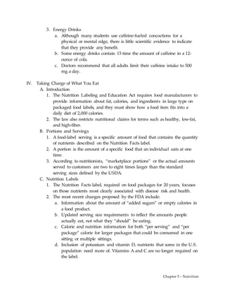 Chapter 5 – Nutrition
3. Energy Drinks
a. Although many students use caffeine-fueled concoctions for a
physical or mental edge, there is little scientific evidence to indicate
that they provide any benefit.
b. Some energy drinks contain 15 time the amount of caffeine in a 12-
ounce of cola.
c. Doctors recommend that all adults limit their caffeine intake to 500
mg a day.
IV. Taking Charge of What You Eat
A. Introduction
1. The Nutrition Labeling and Education Act requires food manufacturers to
provide information about fat, calories, and ingredients in large type on
packaged food labels, and they must show how a food item fits into a
daily diet of 2,000 calories.
2. The law also restricts nutritional claims for terms such as healthy, low-fat,
and high-fiber.
B. Portions and Servings
1. A food-label serving is a specific amount of food that contains the quantity
of nutrients described on the Nutrition Facts label.
2. A portion is the amount of a specific food that an individual eats at one
time.
3. According to nutritionists, “marketplace portions” or the actual amounts
served to customers are two to eight times larger than the standard
serving sizes defined by the USDA.
C. Nutrition Labels
1. The Nutrition Facts label, required on food packages for 20 years, focuses
on those nutrients most clearly associated with disease risk and health.
2. The most recent changes proposed by the FDA include:
a. Information about the amount of “added sugars” or empty calories in
a food product.
b. Updated serving size requirements to reflect the amounts people
actually eat, not what they “should” be eating.
c. Calorie and nutrition information for both “per serving” and “per
package” calorie for larger packages that could be consumed in one
sitting or multiple sittings.
d. Inclusion of potassium and vitamin D, nutrients that some in the U.S.
population need more of. Vitamins A and C are no longer required on
the label.
 