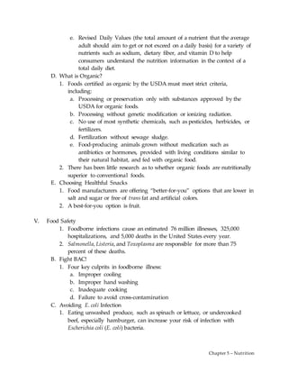 Chapter 5 – Nutrition
e. Revised Daily Values (the total amount of a nutrient that the average
adult should aim to get or not exceed on a daily basis) for a variety of
nutrients such as sodium, dietary fiber, and vitamin D to help
consumers understand the nutrition information in the context of a
total daily diet.
D. What is Organic?
1. Foods certified as organic by the USDA must meet strict criteria,
including:
a. Processing or preservation only with substances approved by the
USDA for organic foods.
b. Processing without genetic modification or ionizing radiation.
c. No use of most synthetic chemicals, such as pesticides, herbicides, or
fertilizers.
d. Fertilization without sewage sludge.
e. Food-producing animals grown without medication such as
antibiotics or hormones, provided with living conditions similar to
their natural habitat, and fed with organic food.
2. There has been little research as to whether organic foods are nutritionally
superior to conventional foods.
E. Choosing Healthful Snacks
1. Food manufacturers are offering “better-for-you” options that are lower in
salt and sugar or free of trans fat and artificial colors.
2. A best-for-you option is fruit.
V. Food Safety
1. Foodborne infections cause an estimated 76 million illnesses, 325,000
hospitalizations, and 5,000 deaths in the United States every year.
2. Salmonella, Listeria, and Toxoplasma are responsible for more than 75
percent of these deaths.
B. Fight BAC!
1. Four key culprits in foodborne illness:
a. Improper cooling
b. Improper hand washing
c. Inadequate cooking
d. Failure to avoid cross-contamination
C. Avoiding E. coli Infection
1. Eating unwashed produce, such as spinach or lettuce, or undercooked
beef, especially hamburger, can increase your risk of infection with
Escherichia coli (E. coli) bacteria.
 