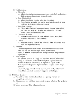 Chapter 5 – Nutrition
D. Food Poisoning
1. Salmonella
a. A bacterium that contaminates many foods, particularly undercooked
chicken, eggs, and sometimes processed meats.
2. Campylobacter jejuni
a. A bacterium found in water, milk, and some foods.
b. Campylobacter poisoning can lead to severe diarrhea and has been
implicated in the growth of stomach ulcers.
3. Staphylococcus aureus
a. When cooked foods are cross-contaminated with the bacteria from
raw foods and not stored properly, staph infections can result,
causing nausea and abdominal pain.
4. Clostridium botulinum
a. Improper home canning can cause botulism, an uncommon but
sometimes fatal form of food poisoning.
5. Listeria
a. Bacteria commonly found in deli meats, hot dogs, soft cheeses, raw
meat, and unpasteurized milk.
E. Pesticides
1. Commercial pesticides save billions of dollars of valuable crops from
pests, but they also may endanger human health and life.
2. Fearful of potential risks in pesticides, many consumers are purchasing
organic foods.
F. Food Allergies
1. The National Institute of Allergy and Infectious Diseases define a food
allergy as “an adverse health effect arising from a specific immune
response that occurs reproducibly on exposure to a given food.”
2. As many as 50 to 90 percent of presumed food allergies are not allergic
reactions.
3. Cow’s milk, eggs, seafood, wheat, soybeans, nuts, seeds, and chocolate
have all been identified as common triggers of food allergies.
VI. Nutritional Quackery
A. The AND describes nutritional quackery as a growing problem for
unsuspecting consumers.
B. If the promises of a nutritional claim sound too good to be true, they probably
are.
C. Almost anyone can claim to be a nutritionist.
 
