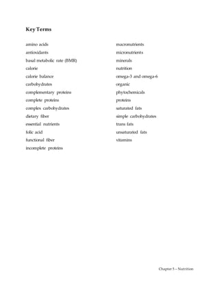 Chapter 5 – Nutrition
Key Terms
amino acids
antioxidants
basal metabolic rate (BMR)
calorie
calorie balance
carbohydrates
complementary proteins
complete proteins
complex carbohydrates
dietary fiber
essential nutrients
folic acid
functional fiber
incomplete proteins
macronutrients
micronutrients
minerals
nutrition
omega-3 and omega-6
organic
phytochemicals
proteins
saturated fats
simple carbohydrates
trans fats
unsaturated fats
vitamins
 