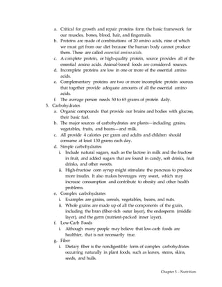 Chapter 5 – Nutrition
a. Critical for growth and repair proteins form the basic framework for
our muscles, bones, blood, hair, and fingernails.
b. Proteins are made of combinations of 20 amino acids, nine of which
we must get from our diet because the human body cannot produce
them. These are called essential amino acids.
c. A complete protein, or high-quality protein, source provides all of the
essential amino acids. Animal-based foods are considered sources.
d. Incomplete proteins are low in one or more of the essential amino
acids.
e. Complementary proteins are two or more incomplete protein sources
that together provide adequate amounts of all the essential amino
acids.
f. The average person needs 50 to 65 grams of protein daily.
5. Carbohydrates
a. Organic compounds that provide our brains and bodies with glucose,
their basic fuel.
b. The major sources of carbohydrates are plants—including grains,
vegetables, fruits, and beans—and milk.
c. All provide 4 calories per gram and adults and children should
consume at least 130 grams each day.
d. Simple carbohydrates
i. Include natural sugars, such as the lactose in milk and the fructose
in fruit, and added sugars that are found in candy, soft drinks, fruit
drinks, and other sweets.
ii. High-fructose corn syrup might stimulate the pancreas to produce
more insulin. It also makes beverages very sweet, which may
increase consumption and contribute to obesity and other health
problems.
e. Complex carbohydrates
i. Examples are grains, cereals, vegetables, beans, and nuts.
ii. Whole grains are made up of all the components of the grain,
including the bran (fiber-rich outer layer), the endosperm (middle
layer), and the germ (nutrient-packed inner layer).
f. Low-Carb Foods
i. Although many people may believe that low-carb foods are
healthier, that is not necessarily true.
g. Fiber
i. Dietary fiber is the nondigestible form of complex carbohydrates
occurring naturally in plant foods, such as leaves, stems, skins,
seeds, and hulls.
 