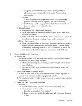 Chapter 5 – Nutrition
ii. Adequate vitamin D and calcium intake during childhood,
adolescence, and young adulthood is crucial for preventing
osteoporosis.
c. Sodium
i. Sodium helps maintain proper fluid balance, regulates blood
pressure, transmits muscle impulses, and relaxes muscles.
ii. The National Heart, Lung, and Blood Institute recommends less
than one tablespoon of table salt a day.
9. Phytochemicals
a. Compounds that exist naturally in plants.
b. Serve many functions including helping a plant protect itself from
bacteria and disease.
c. In the body, they act as antioxidants, mimic hormones, and reduce the
risk of various illnesses, including cancer and heart disease.
10. Dietary Supplements
a. More than half of adults in the United States use dietary supplements,
most often to improve or maintain overall health. However, many
supplements, including vitamins C and E, have failed to deliver on
their promised benefits in rigorous, randomized controlled trials.
II. Dietary Guidelines for Americans
A. Introduction
1. Recommendations from the most recent Dietary Guidelines for Americans
encompass two overarching concepts:
a. The key to achieving and sustaining a healthy weight is to maintain
calorie balance.
b. Americans should focus on consuming nutrient-dense foods and
beverages.
B. Balancing Calories to Manage Weight
1. Calorie balance refers to the relationship between calories expended in
normal body functions and through physical activity.
2. To maintain a healthy weight, you must expend as much energy (calories)
as you take in.
C. Foods and Food Components to Reduce
1. Sodium
a. Nine in 10 Americans consume more sodium than they need.
b. To lower your sodium intake:
i. Look for labels that say “low sodium.”
ii. Learn to use spices and herbs rather than salt to enhance the flavor
of food.
 