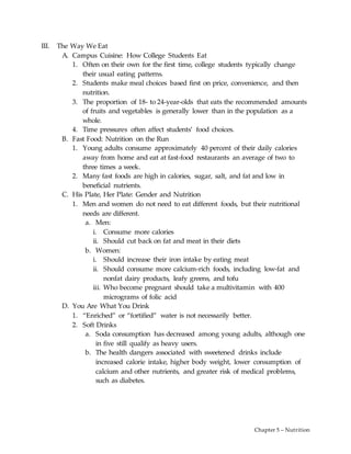 Chapter 5 – Nutrition
III. The Way We Eat
A. Campus Cuisine: How College Students Eat
1. Often on their own for the first time, college students typically change
their usual eating patterns.
2. Students make meal choices based first on price, convenience, and then
nutrition.
3. The proportion of 18- to 24-year-olds that eats the recommended amounts
of fruits and vegetables is generally lower than in the population as a
whole.
4. Time pressures often affect students’ food choices.
B. Fast Food: Nutrition on the Run
1. Young adults consume approximately 40 percent of their daily calories
away from home and eat at fast-food restaurants an average of two to
three times a week.
2. Many fast foods are high in calories, sugar, salt, and fat and low in
beneficial nutrients.
C. His Plate, Her Plate: Gender and Nutrition
1. Men and women do not need to eat different foods, but their nutritional
needs are different.
a. Men:
i. Consume more calories
ii. Should cut back on fat and meat in their diets
b. Women:
i. Should increase their iron intake by eating meat
ii. Should consume more calcium-rich foods, including low-fat and
nonfat dairy products, leafy greens, and tofu
iii. Who become pregnant should take a multivitamin with 400
micrograms of folic acid
D. You Are What You Drink
1. “Enriched” or “fortified” water is not necessarily better.
2. Soft Drinks
a. Soda consumption has decreased among young adults, although one
in five still qualify as heavy users.
b. The health dangers associated with sweetened drinks include
increased calorie intake, higher body weight, lower consumption of
calcium and other nutrients, and greater risk of medical problems,
such as diabetes.
 