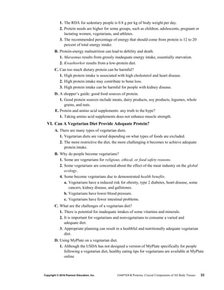 1. The RDA for sedentary people is 0.8 g per kg of body weight per day.
2. Protein needs are higher for some groups, such as children, adolescents, pregnant or
lactating women, vegetarians, and athletes.
3. The recommended percentage of energy that should come from protein is 12 to 20
percent of total energy intake.
B. Protein-energy malnutrition can lead to debility and death.
1. Marasmus results from grossly inadequate energy intake, essentially starvation.
2. Kwashiorkor results from a low-protein diet.
C. Can too much dietary protein can be harmful?
1. High protein intake is associated with high cholesterol and heart disease.
2. High protein intake may contribute to bone loss.
3. High protein intake can be harmful for people with kidney disease.
D. A shopper’s guide: good food sources of protein.
1. Good protein sources include meats, dairy products, soy products, legumes, whole
grains, and nuts.
E. Protein and amino acid supplements: any truth to the hype?
1. Taking amino acid supplements does not enhance muscle strength.
VI. Can A Vegetarian Diet Provide Adequate Protein?
A. There are many types of vegetarian diets.
1. Vegetarian diets are varied depending on what types of foods are excluded.
2. The more restrictive the diet, the more challenging it becomes to achieve adequate
protein intake.
B. Why do people become vegetarians?
1. Some are vegetarians for religious, ethical, or food safety reasons.
2. Some vegetarians are concerned about the effect of the meat industry on the global
ecology.
4. Some become vegetarians due to demonstrated health benefits.
a. Vegetarians have a reduced risk for obesity, type 2 diabetes, heart disease, some
cancers, kidney disease, and gallstones.
b. Vegetarians have lower blood pressure.
c. Vegetarians have fewer intestinal problems.
C. What are the challenges of a vegetarian diet?
1. There is potential for inadequate intakes of some vitamins and minerals.
2. It is important for vegetarians and nonvegetarians to consume a varied and
adequate diet.
3. Appropriate planning can result in a healthful and nutritionally adequate vegetarian
diet.
D. Using MyPlate on a vegetarian diet.
1. Although the USDA has not designed a version of MyPlate specifically for people
following a vegetarian diet, healthy eating tips for vegetarians are available at MyPlate
online
Copyright © 2016 Pearson Education, Inc. CHAPTER 5 Proteins: Crucial Components of All Body Tissues 33
 