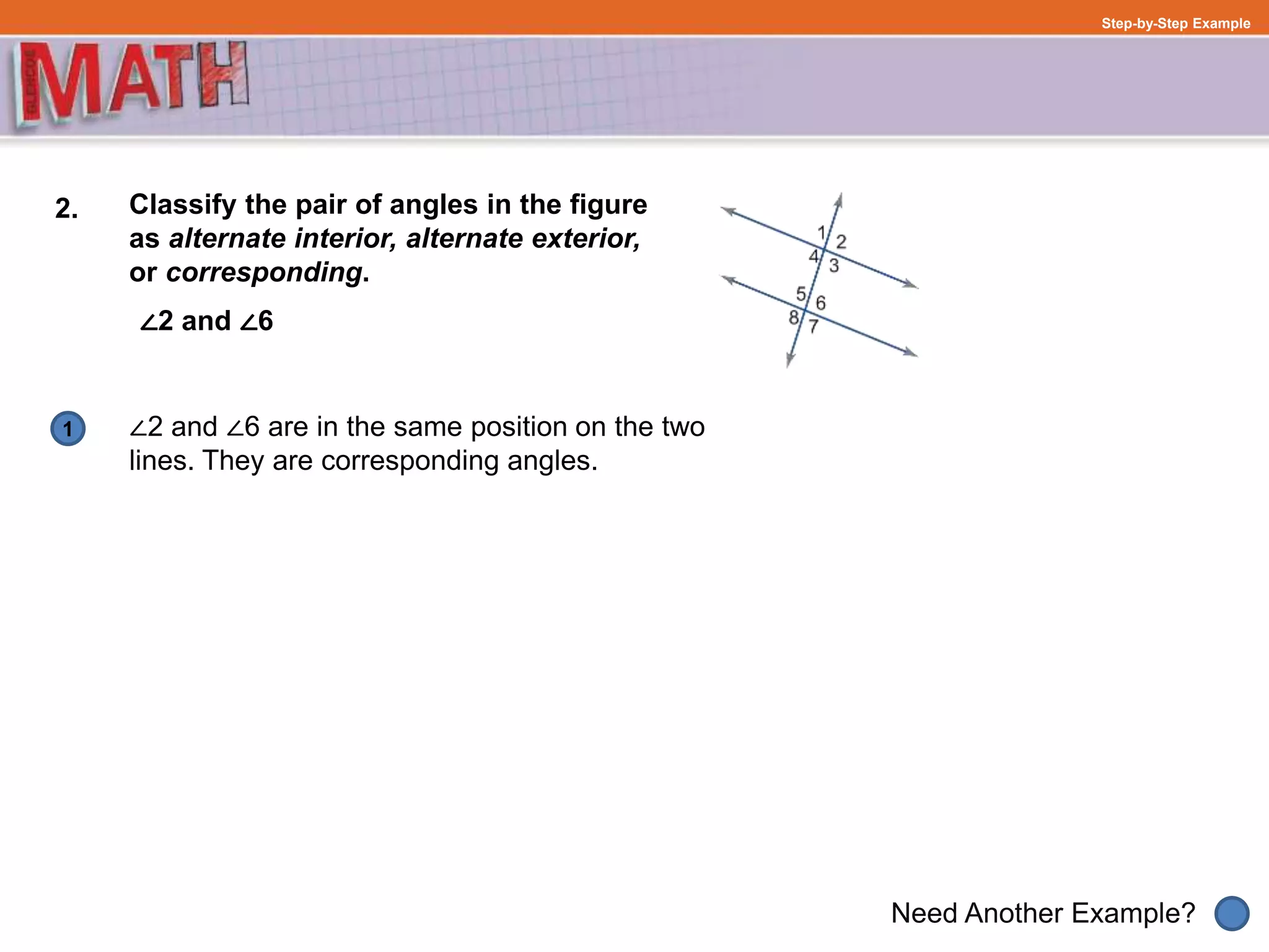 1
Need Another Example?
Step-by-Step Example
2. Classify the pair of angles in the figure
as alternate interior, alternate exterior,
or corresponding.
∠2 and ∠6
∠2 and ∠6 are in the same position on the two
lines. They are corresponding angles.
 