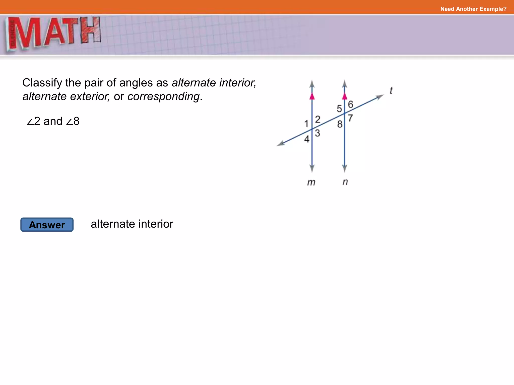Answer
Need Another Example?
Classify the pair of angles as alternate interior,
alternate exterior, or corresponding.
∠2 and ∠8
alternate interior
 