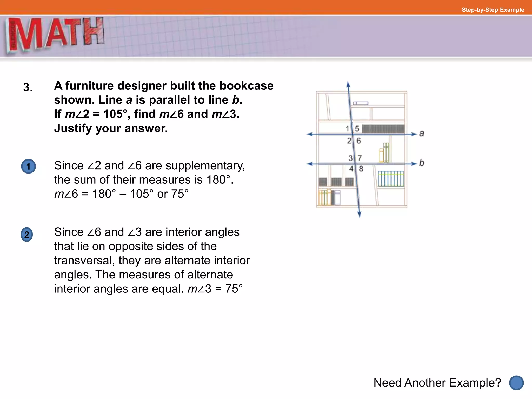 1
Need Another Example?
Step-by-Step Example
3. A furniture designer built the bookcase
shown. Line a is parallel to line b.
If m∠2 = 105°, find m∠6 and m∠3.
Justify your answer.
Since ∠2 and ∠6 are supplementary,
the sum of their measures is 180°.
m∠6 = 180° – 105° or 75°
2 Since ∠6 and ∠3 are interior angles
that lie on opposite sides of the
transversal, they are alternate interior
angles. The measures of alternate
interior angles are equal. m∠3 = 75°
 