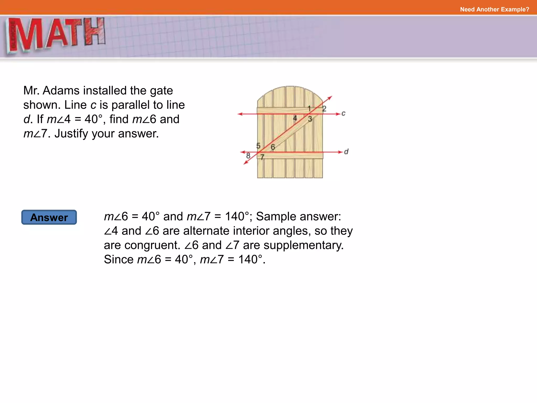 Answer
Need Another Example?
Mr. Adams installed the gate
shown. Line c is parallel to line
d. If m∠4 = 40°, find m∠6 and
m∠7. Justify your answer.
m∠6 = 40° and m∠7 = 140°; Sample answer:
∠4 and ∠6 are alternate interior angles, so they
are congruent. ∠6 and ∠7 are supplementary.
Since m∠6 = 40°, m∠7 = 140°.
 
