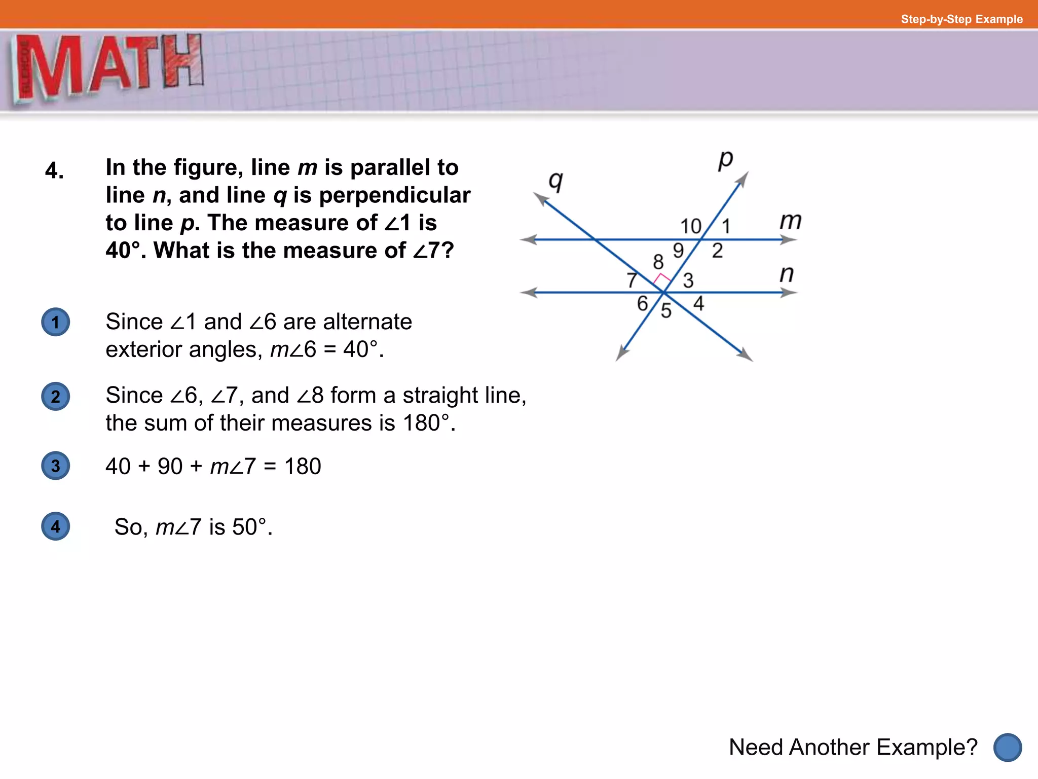 1
Need Another Example?
2
3
4
Step-by-Step Example
4. In the figure, line m is parallel to
line n, and line q is perpendicular
to line p. The measure of ∠1 is
40°. What is the measure of ∠7?
Since ∠1 and ∠6 are alternate
exterior angles, m∠6 = 40°.
40 + 90 + m∠7 = 180
Since ∠6, ∠7, and ∠8 form a straight line,
the sum of their measures is 180°.
So, m∠7 is 50°.
 