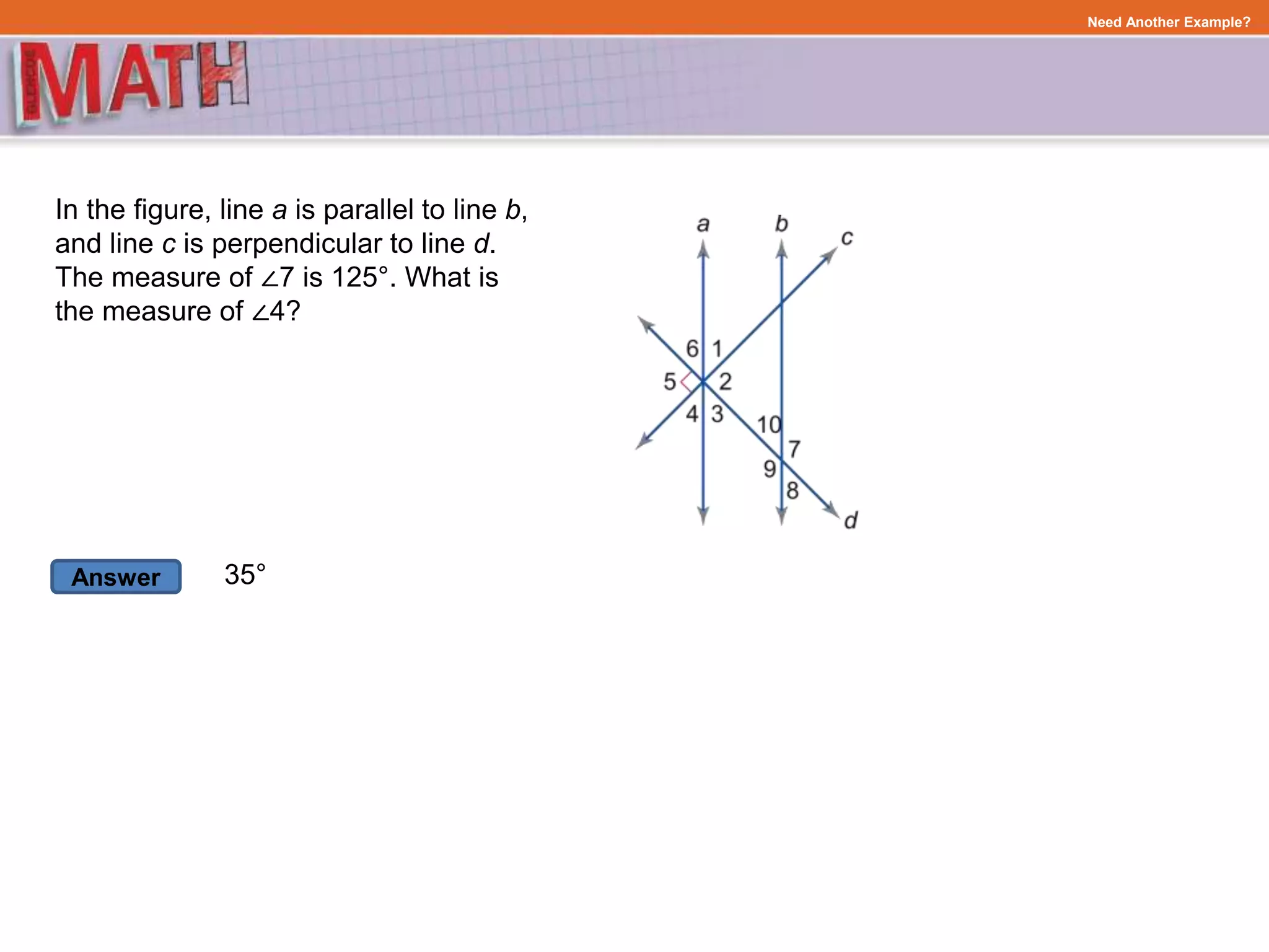 Answer
Need Another Example?
In the figure, line a is parallel to line b,
and line c is perpendicular to line d.
The measure of ∠7 is 125°. What is
the measure of ∠4?
35°
 