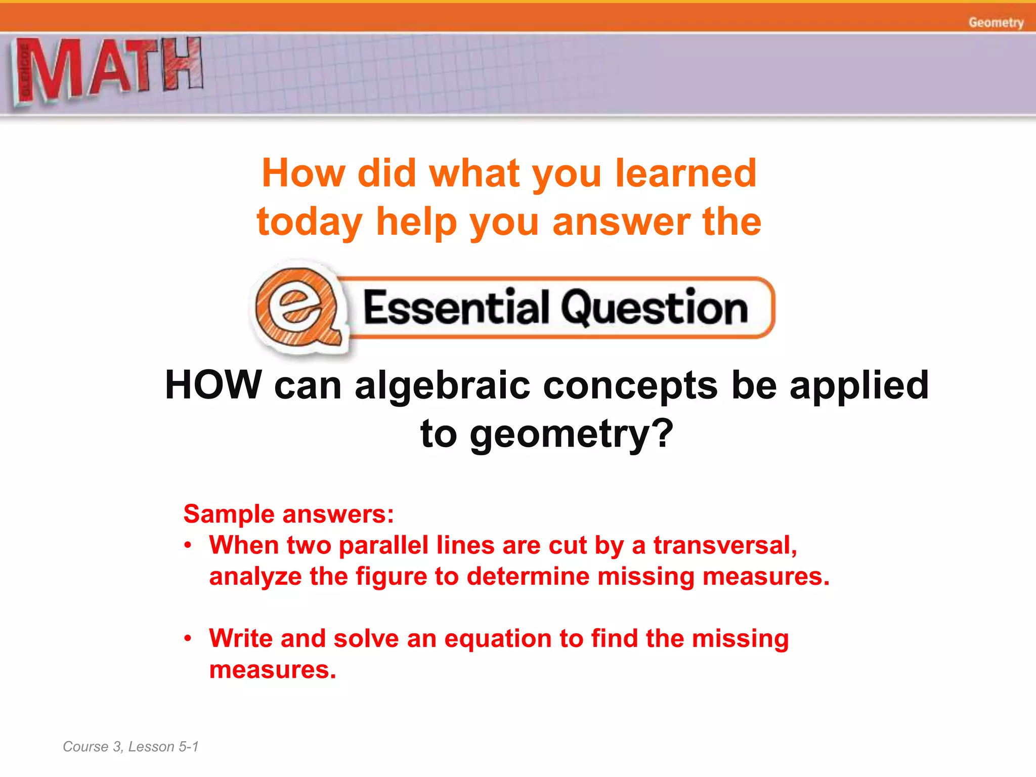How did what you learned
today help you answer the
HOW can algebraic concepts be applied
to geometry?
Course 3, Lesson 5-1
Geometry
Sample answers:
• When two parallel lines are cut by a transversal,
analyze the figure to determine missing measures.
• Write and solve an equation to find the missing
measures.
 