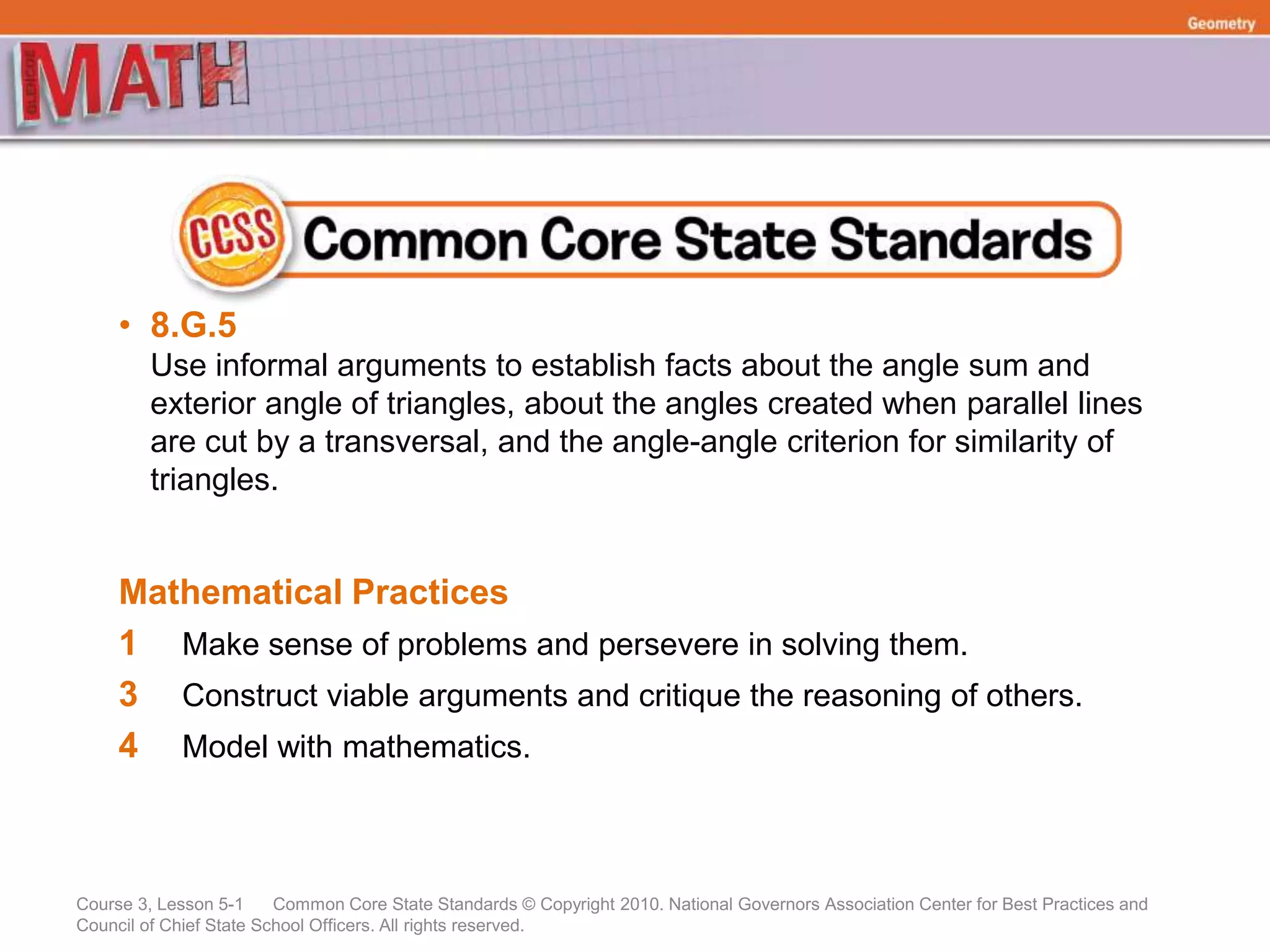 Course 3, Lesson 5-1 Common Core State Standards © Copyright 2010. National Governors Association Center for Best Practices and
Council of Chief State School Officers. All rights reserved.
Geometry
• 8.G.5
Use informal arguments to establish facts about the angle sum and
exterior angle of triangles, about the angles created when parallel lines
are cut by a transversal, and the angle-angle criterion for similarity of
triangles.
Mathematical Practices
1 Make sense of problems and persevere in solving them.
3 Construct viable arguments and critique the reasoning of others.
4 Model with mathematics.
 