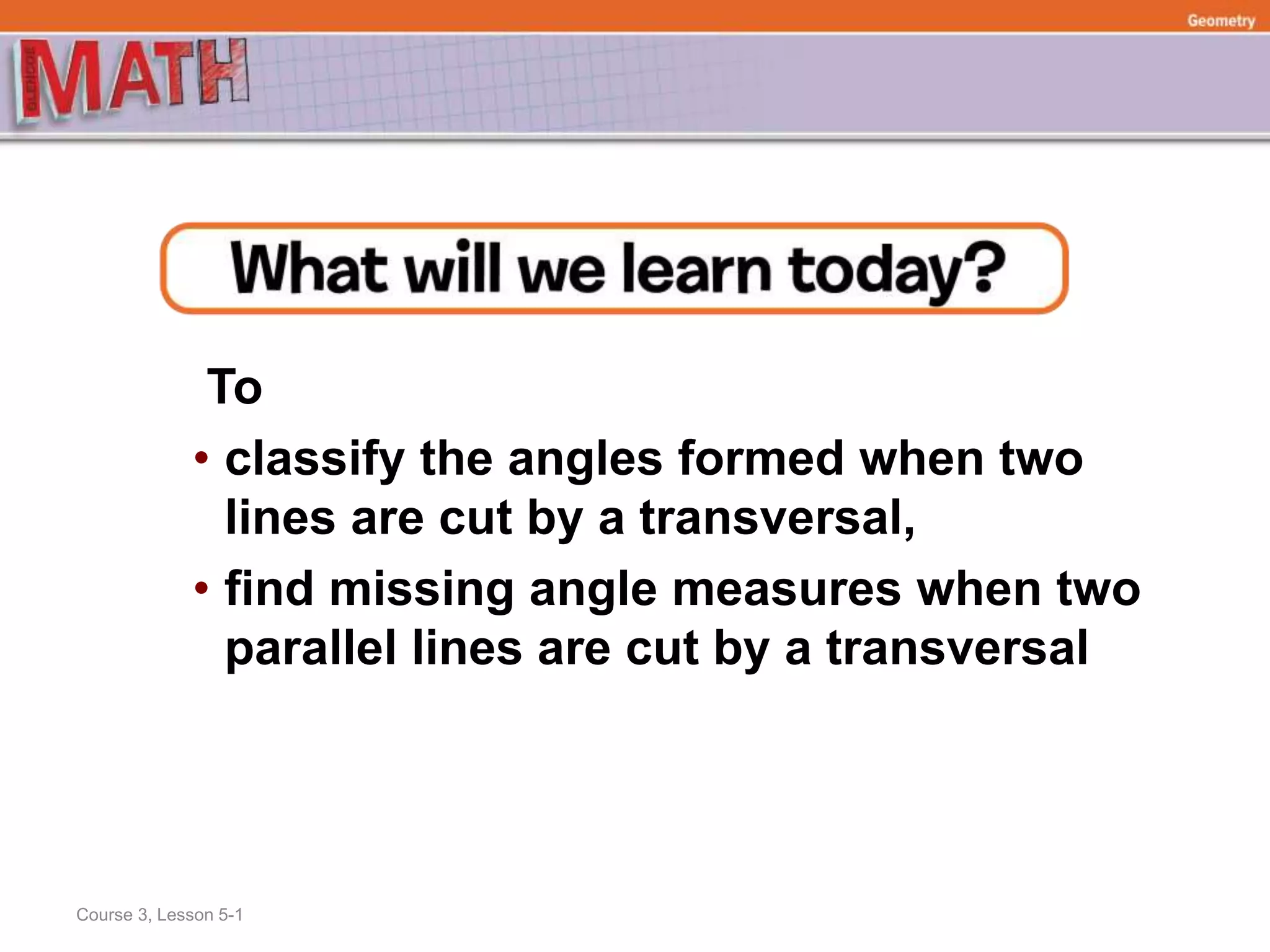 To
• classify the angles formed when two
lines are cut by a transversal,
• find missing angle measures when two
parallel lines are cut by a transversal
Course 3, Lesson 5-1
Geometry
 