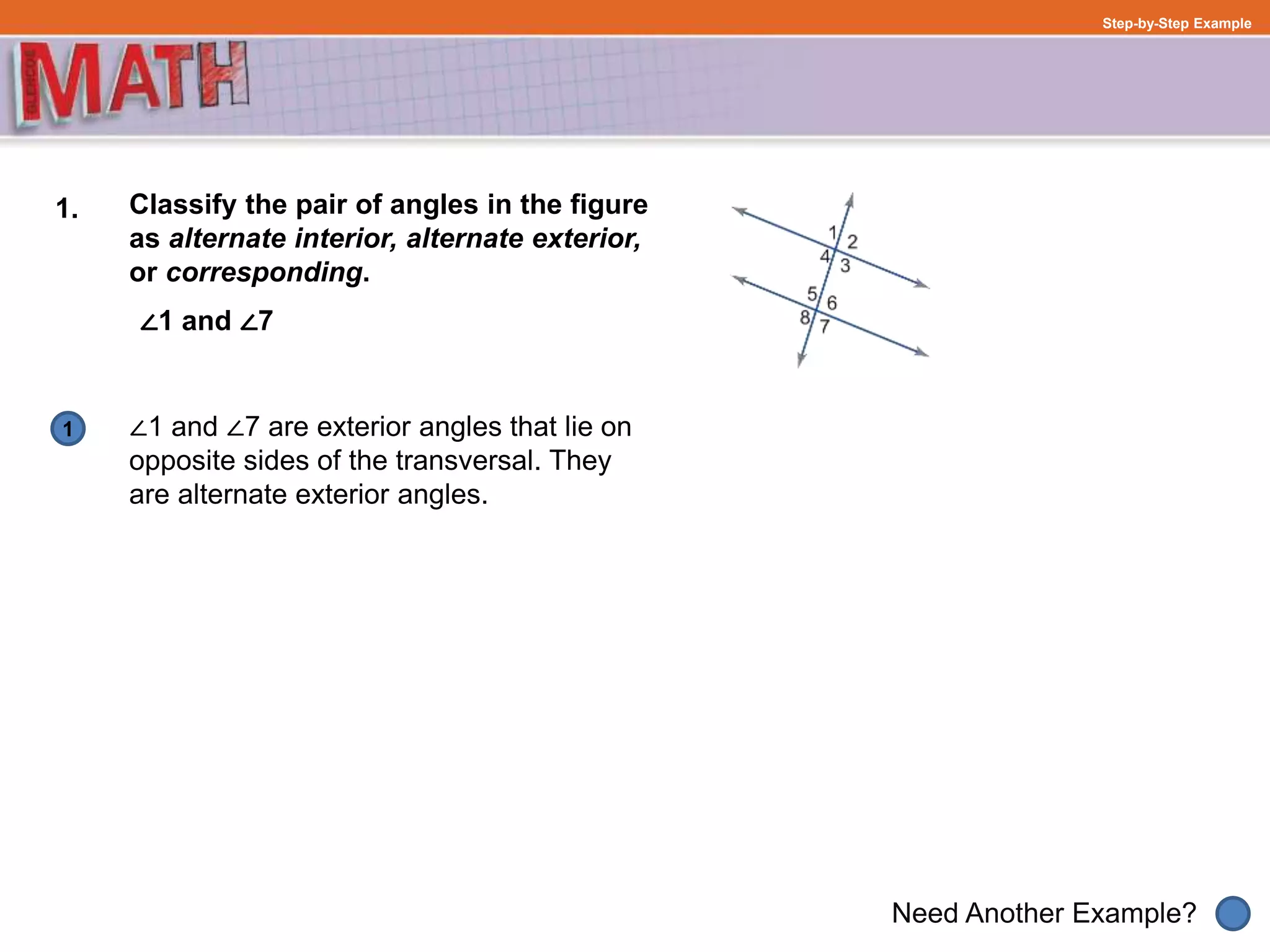1
Need Another Example?
Step-by-Step Example
1. Classify the pair of angles in the figure
as alternate interior, alternate exterior,
or corresponding.
∠1 and ∠7
∠1 and ∠7 are exterior angles that lie on
opposite sides of the transversal. They
are alternate exterior angles.
 
