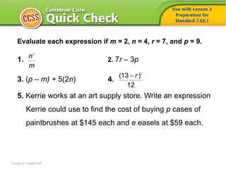 Evaluate each expression if m = 2, n = 4, r = 7, and p = 9.
1. 2. 7r – 3p
3. (p – m) + 5(2n) 4.
5. Kerrie works at an art supply store. Write an expression
Kerrie could use to find the cost of buying p cases of
paintbrushes at $145 each and e easels at $59 each.
Course 2, Lesson 5-2
2
n
m
2
(13 )
12
r
 