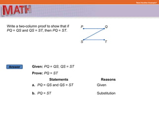 Answer
Need Another Example?
Write a two-column proof to show that if
PQ = QS and QS = ST, then PQ = ST.
Given: PQ = QS; QS = ST
Prove: PQ = ST
Statements
PQ = QS and QS = ST
Reasons
a. Given
PQ = STb. Substitution
 