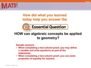How did what you learned
today help you answer the
HOW can algebraic concepts be applied
to geometry?
Course 3, Lesson 5-2
Geometry
Sample answers:
• When completing a two-column proof, you may define
a variable and write equations as part of the
statements.
• When completing a two-column proof, you use some
properties of equality for reasons.
 