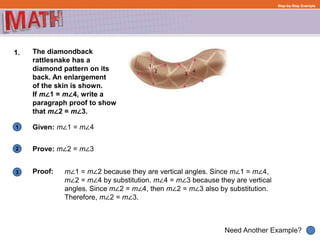 1
Need Another Example?
2
3
Step-by-Step Example
1. The diamondback
rattlesnake has a
diamond pattern on its
back. An enlargement
of the skin is shown.
If m∠1 = m∠4, write a
paragraph proof to show
that m∠2 = m∠3.
Given: m∠1 = m∠4
Proof:
Prove: m∠2 = m∠3
m∠1 = m∠2 because they are vertical angles. Since m∠1 = m∠4,
m∠2 = m∠4 by substitution. m∠4 = m∠3 because they are vertical
angles. Since m∠2 = m∠4, then m∠2 = m∠3 also by substitution.
Therefore, m∠2 = m∠3.
 