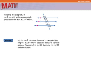 Answer
Need Another Example?
Refer to the diagram. If
m∠1 = m∠5, write a paragraph
proof to show that m∠1 = m∠11.
m∠1 = m∠9 because they are corresponding
angles. m∠9 = m∠11 because they are vertical
angles. Since m∠9 = m∠11, then m∠1 = m∠11
by substitution.
 