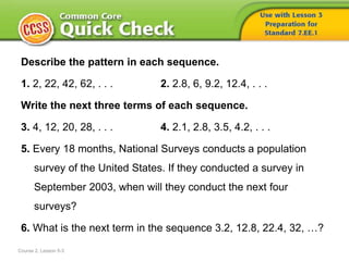 Describe the pattern in each sequence.
1. 2, 22, 42, 62, . . . 2. 2.8, 6, 9.2, 12.4, . . .
Write the next three terms of each sequence.
3. 4, 12, 20, 28, . . . 4. 2.1, 2.8, 3.5, 4.2, . . .
5. Every 18 months, National Surveys conducts a population
survey of the United States. If they conducted a survey in
September 2003, when will they conduct the next four
surveys?
6. What is the next term in the sequence 3.2, 12.8, 22.4, 32, …?
Course 2, Lesson 5-3
 